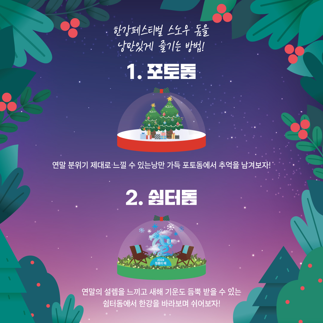 한강페스티벌 스노우 돔을 낭만있게 즐기는 방법! 1. 포토돔 연말 분위기 제대로 느낄 수 있는 낭만 가득 포토돔에서 추억을 남겨보자! 2. 쉼터돔 연말의 설렘을 느끼고 새해 기운도 듬뿍 받을 수 있는 쉼터돔에서 한강을 바라보며 쉬어보자!