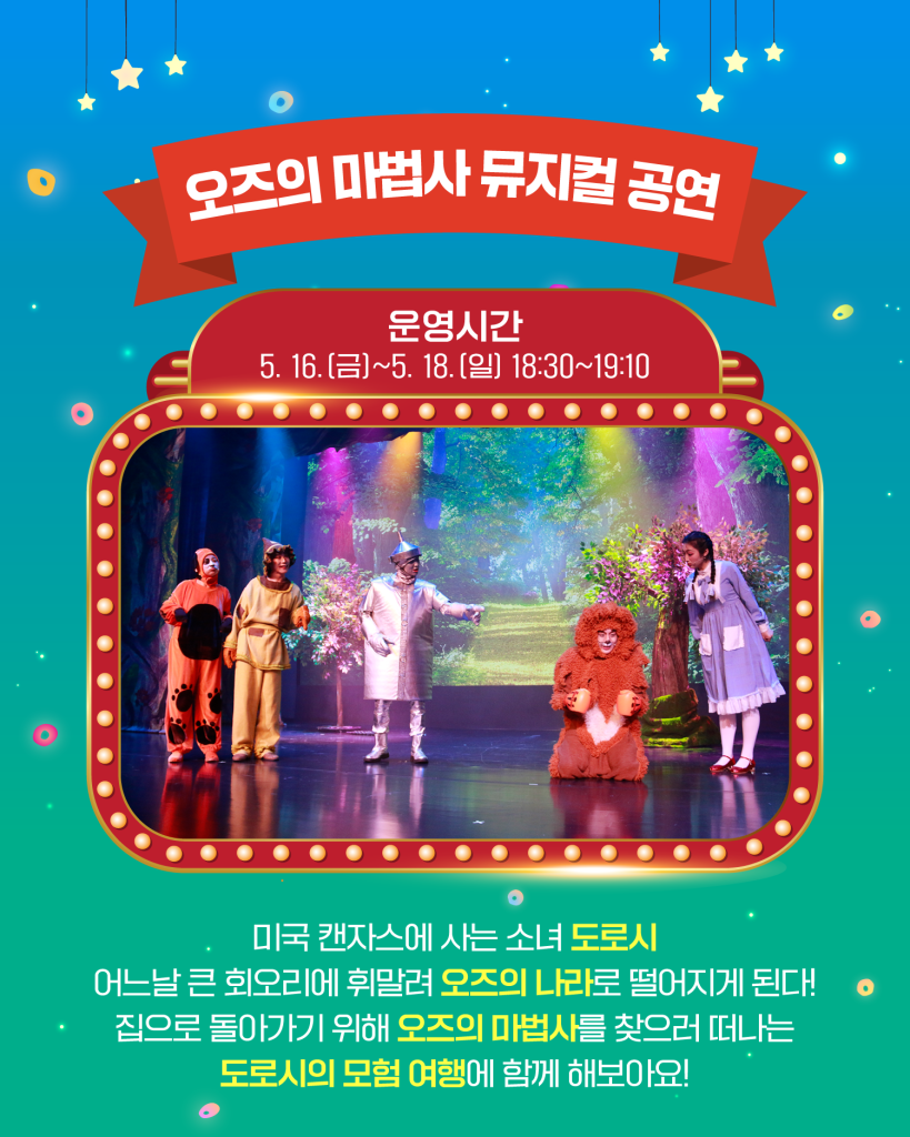 오즈의 마법사 뮤지컬 공연
운영시간
5. 16.(금)~5. 18.(일) 18:30~19:10
미국 캔자스에 사는 소녀 도로시
어느날 큰 회오리에 휘말려 오즈의 나라로 떨어지게 된다!
집으로 돌아가기 위해 오즈의 마법사를 찾으러 떠나는
도로시의 모험 여행에 함께 해보아요!