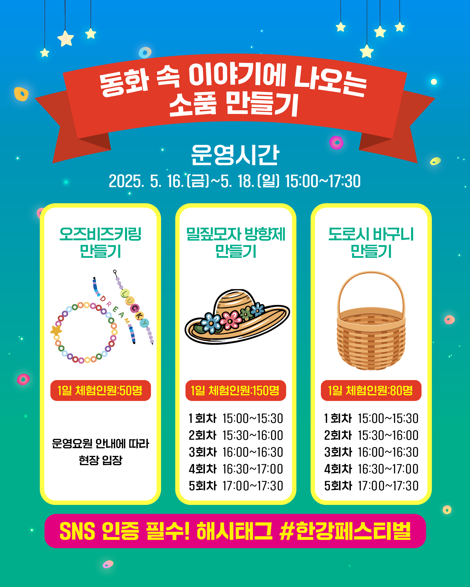 동화 속 이야기에 나오는 소품 만들기
운영시간
2025. 5. 16.(금)~5. 18.(일) 15:00~17:30
오즈비즈키링만들기
1일 체험인원:50명
운영요원 안내에 따라 현장 입장

밀짚모자 방향제 만들기
1일 체험인원:150명
1회차 15:00~15:30
2회차 15:30~16:00
3회차 16:00~16:30
4회차 16:30~17:00
5회차 17:00~17:30

도로시 바구니 만들기
1일 체험인원:80명
1회차 15:00~15:30
2회차 15:30~16:00
3회차 16:00~16:30
4회차 16:30~17:00
5회차 17:00~17:30

SNS 인증 필수! 해시태그 #한강페스티벌