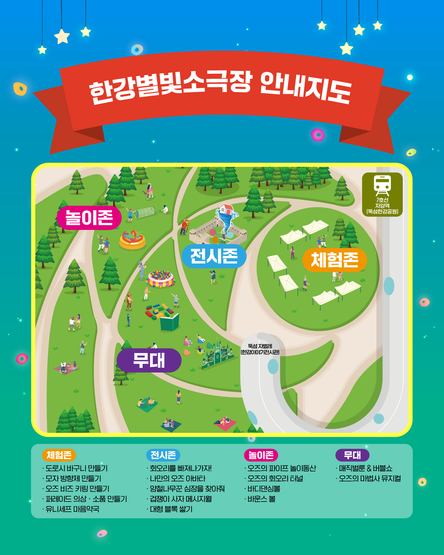 한강별빛소극장 안내지도
놀이존
전시존
체험존
무대
7호선 자양역 (뚝섬한강공원)
뚝섬 자벌레 (한강이야기전시관)

체험존
도로시 바구니 만들기
모자 방향제 만들기
오즈 비즈 키링 만들기
퍼레이드 의상 · 소품 만들기
유니세프 마음약국

전시존
회오를 빠져나가자!
나만의 오즈 아바타
양철나무꾼 심장을 찾아줘
겁쟁이 사자 메시지월
대형 블록 쌓기

놀이존
오즈의 파이프 놀이동산
오즈의 회오리 터널
바디댄싱볼
바운스 볼

무대
매직벌룬&버블쇼
오즈의 마법사 뮤지컬