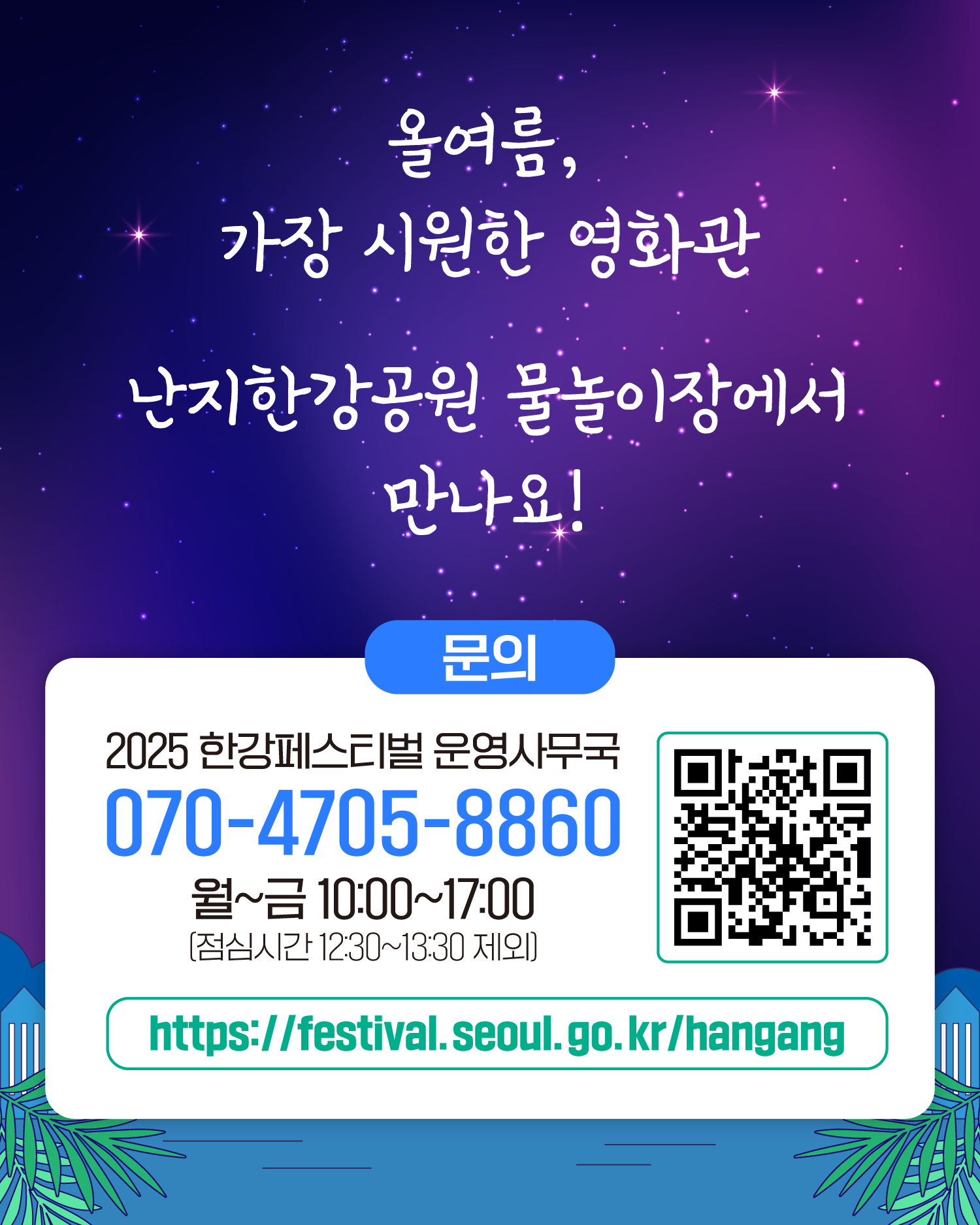 올여름, 가장 시원한 영화관 난지한강공원 물놀이장에서 만나요!
문의 2025 한강페스티벌 운영사무국 070-4705-8860 월~금 10:00~17:00 (점심시간 12:30~13:30 제외)
https://gov.seoul.go.kr/festa/hangang