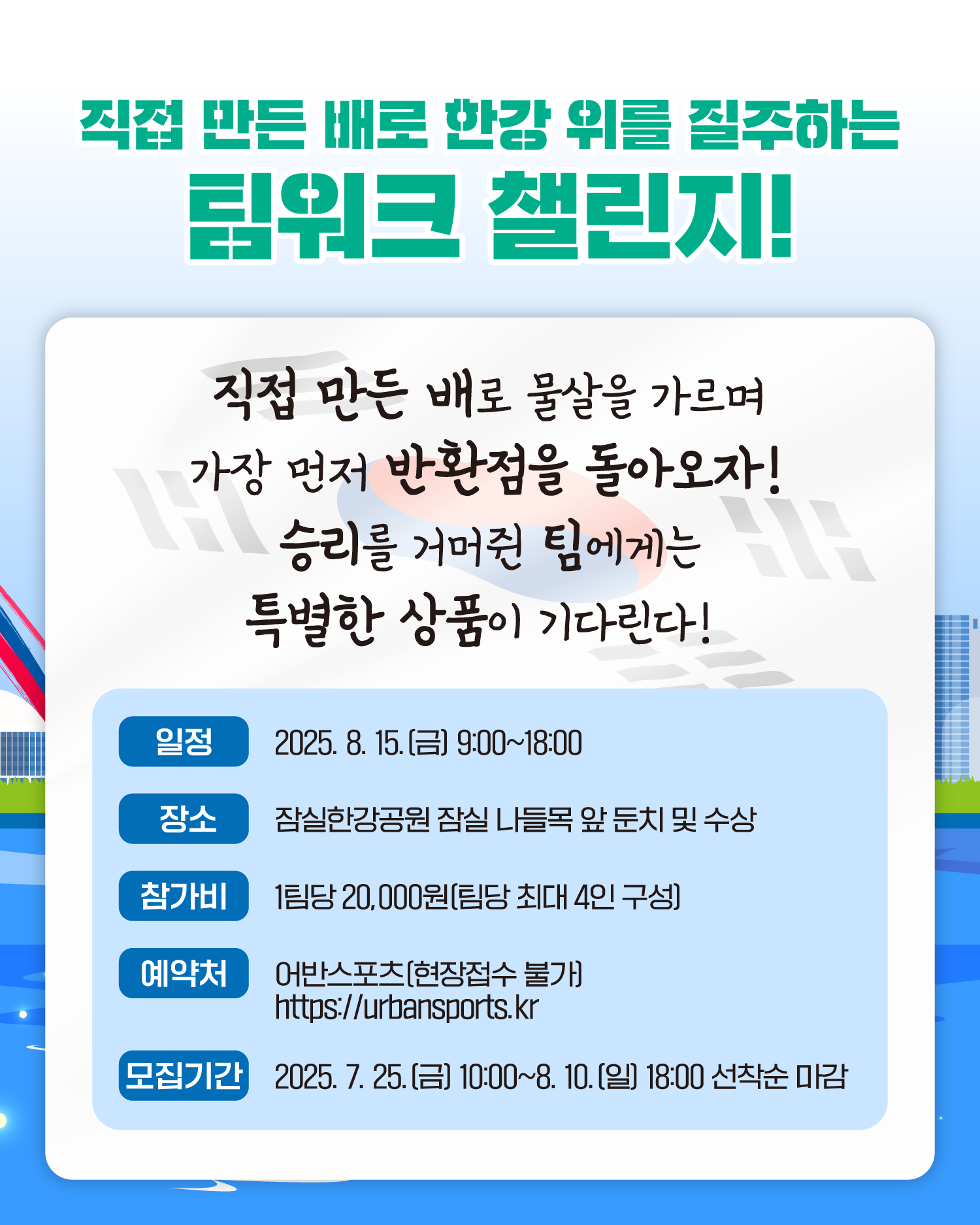 직접 만든 배로 한강 위를 질주하는 팀워크 챌린지!
직접 만든 배로 물살을 가르며 가장 먼저 반환점을 돌아오자!
승리를 거머쥔 팀에게는 특별한 상품이 기다린다!
일정     2025. 8. 15.(금) 9:00~18:00
장소     잠실한강공원 잠실나들목 앞 둔치 및 수상
참가비   1팀당 20,000원(팀당 최대 4인 구성)
예약처   어반스포츠(현장접수 불가) https://urbansports.kr</p>
모집기간 2025. 7. 25.(금) 10:00~8. 10.(일) 18:00 선착순 마감