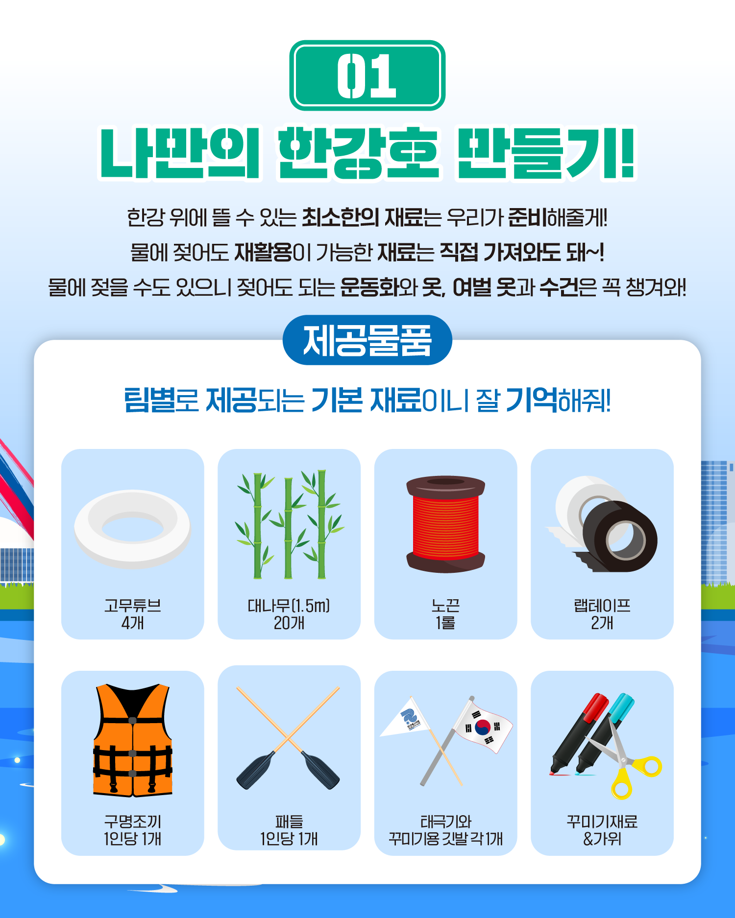01 나만의 한강호 만들기!
한강 위에 뜰 수 있는 최소한의 재료는 우리가 준비해줄게!
물에 젖어도 재활용이 가능한 재료는 직접 가져와도 돼~!
물에 젖을 수도 있으니 젖어도 되는 운동화와 옷, 여벌 옷과 수건은 꼭 챙겨와!

제공물품
팀별로 제공되는 기본 재료이니 잘 기억해줘!
고무튜브 4개
대나무(1.5m)20개
노끈 1롤
랩테이프 2개
구명조끼 1인당 1개
패들 1인당 1개
태극기와 꾸미기용 깃발 각 1개
꾸미기재료&가위
