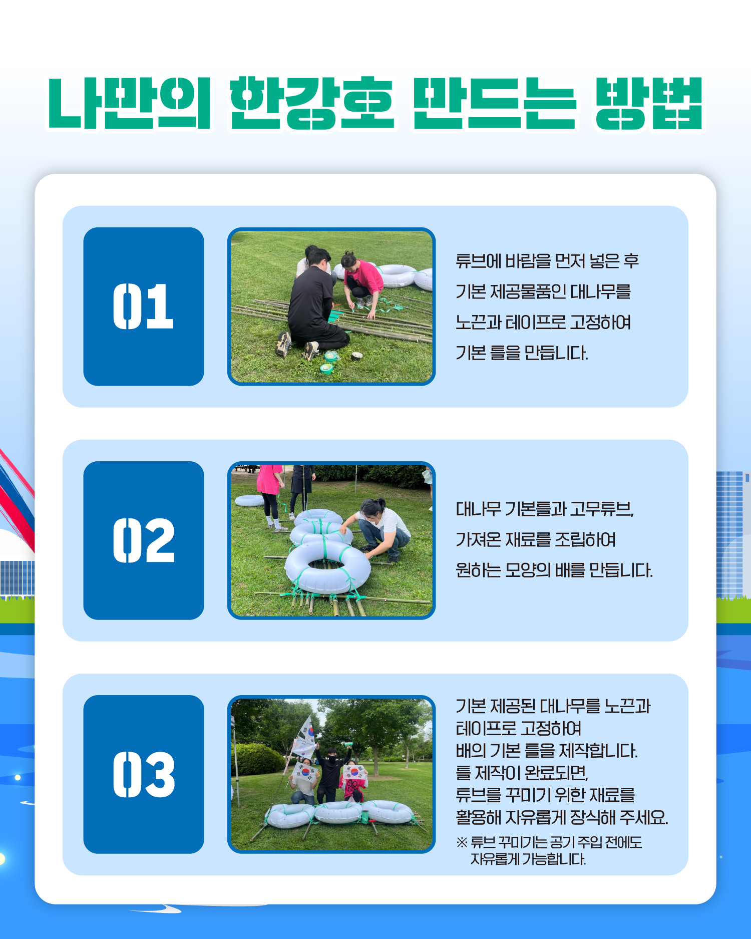 나만의 한강호 만드는 방법
1. 튜브에 바람을 먼저 넣은 후 기본 제공물품인 대나무를 노끈과 테이프로 고정하여 기본 틀을 만듭니다.
2. 대나무 기본틀과 고무튜브, 가져온 재료를 조립하여 원하는 모양의 배를 만듭니다.
3. 기본 제공된 대나무를 노끈과 테이프로 고정하여 배의 기본 틀을 제작합니다. 틀 제작이 완료되면, 튜브를 꾸미기 위한 재료를 활용해 자유롭게 장식해 주세요.
   ※ 튜브 꾸미기는 공기 주입 전에도 자유롭게 가능합니다.