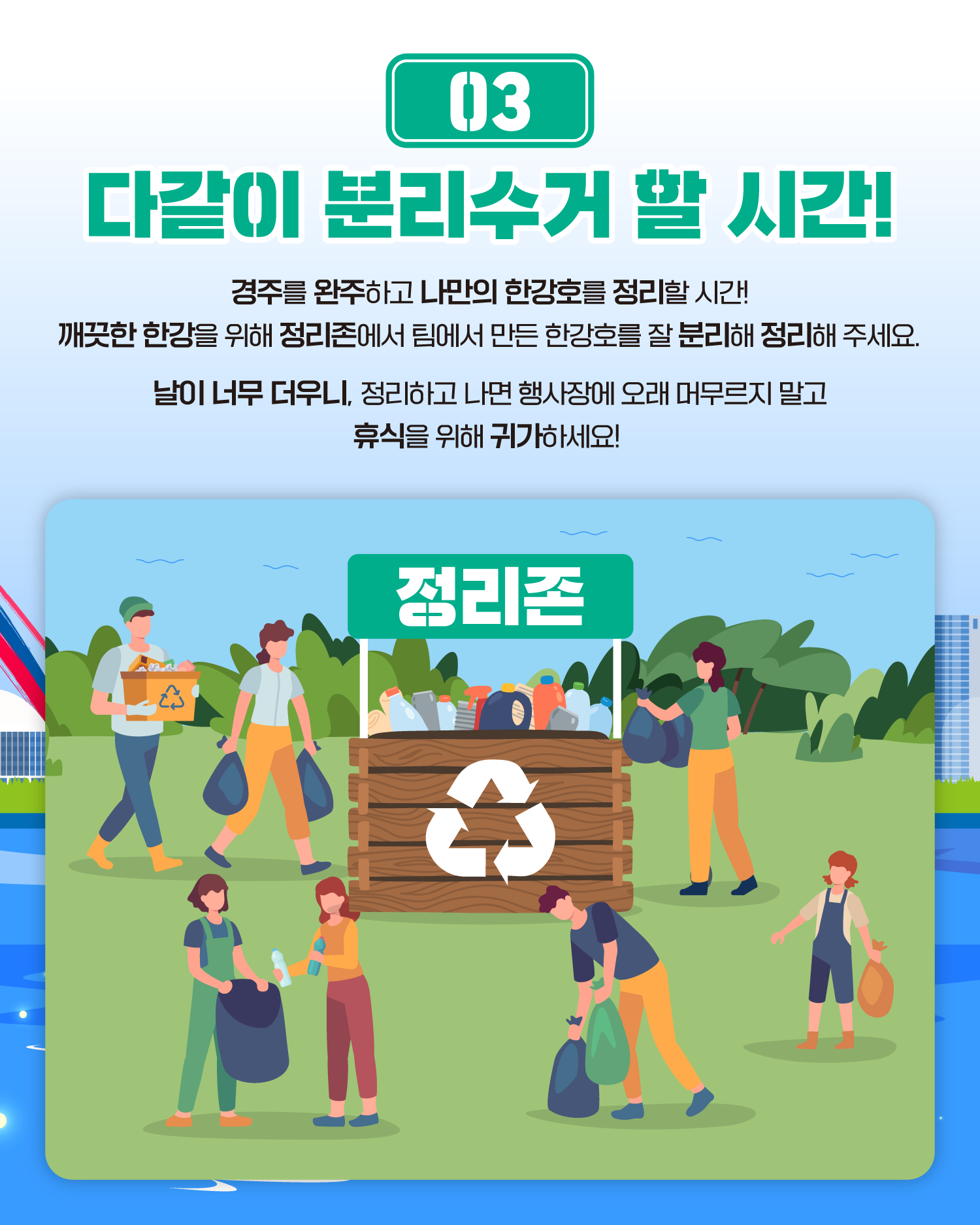 03 다같이 분리수거 할 시간!
경주를 완주하고 나만의 한강호를 정리할 시간!
깨끗한 한강을 위해 정리존에서 팀에서 만든 한강호를 잘 분리해 정리해 주세요.
날이 너무 더우니, 정리하고 나면 행사장에 오래 머무르지 말고 휴식을 위해 귀가하세요!