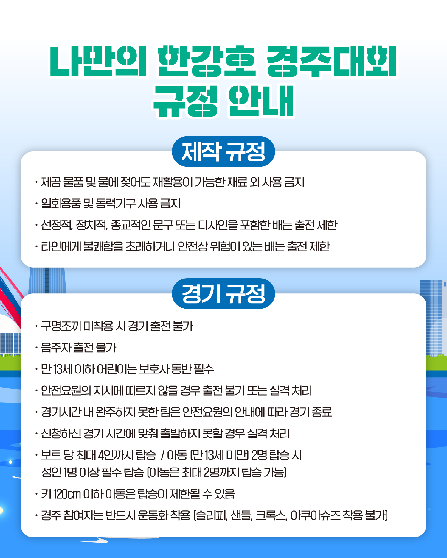 나만의 한강호 경주대회 규정안내

제작 규정
제공 물품 및 물에 젖어도 재활용이 가능한 재료 외 사용 금지
일회용품 및 동력기구 사용 금지
선정적, 정치적, 종교적인 문구 또는 디자인을 포함한 배는 출전 제한
타인에게 불쾌함을 초래하거나 안전상 위험이 있는 배는 출전 제한

경기 규정
구명조끼 미착용 시 경기 출전 불가
음주자 출전 불가
만 13세 이하 어린이는 보호자 동반 필수
안전요원의 지시에 따르지 않을 경우 출전 불가 또는 실격 처리
경기시간 내 완주하지 못한 팀은 안전요원의 안내에 따라 경기 종료
신청하신 경기 시간에 맞춰 출발하지 못할 경우 실격 처리
보트 당 최대 4인까지 탑승 / 아동 (만 13세 미만] 2명 탑승 시 성인 1명 이상 필수 탑승 [아동은 최대 2명까지 탑승 가능)
키 120cm 이하 아동은 탑승이 제한될 수 있음
경주 참여자는 반드시 운동화 착용 [슬리퍼, 샌들, 크록스, 아쿠아슈즈 착용 불가]
