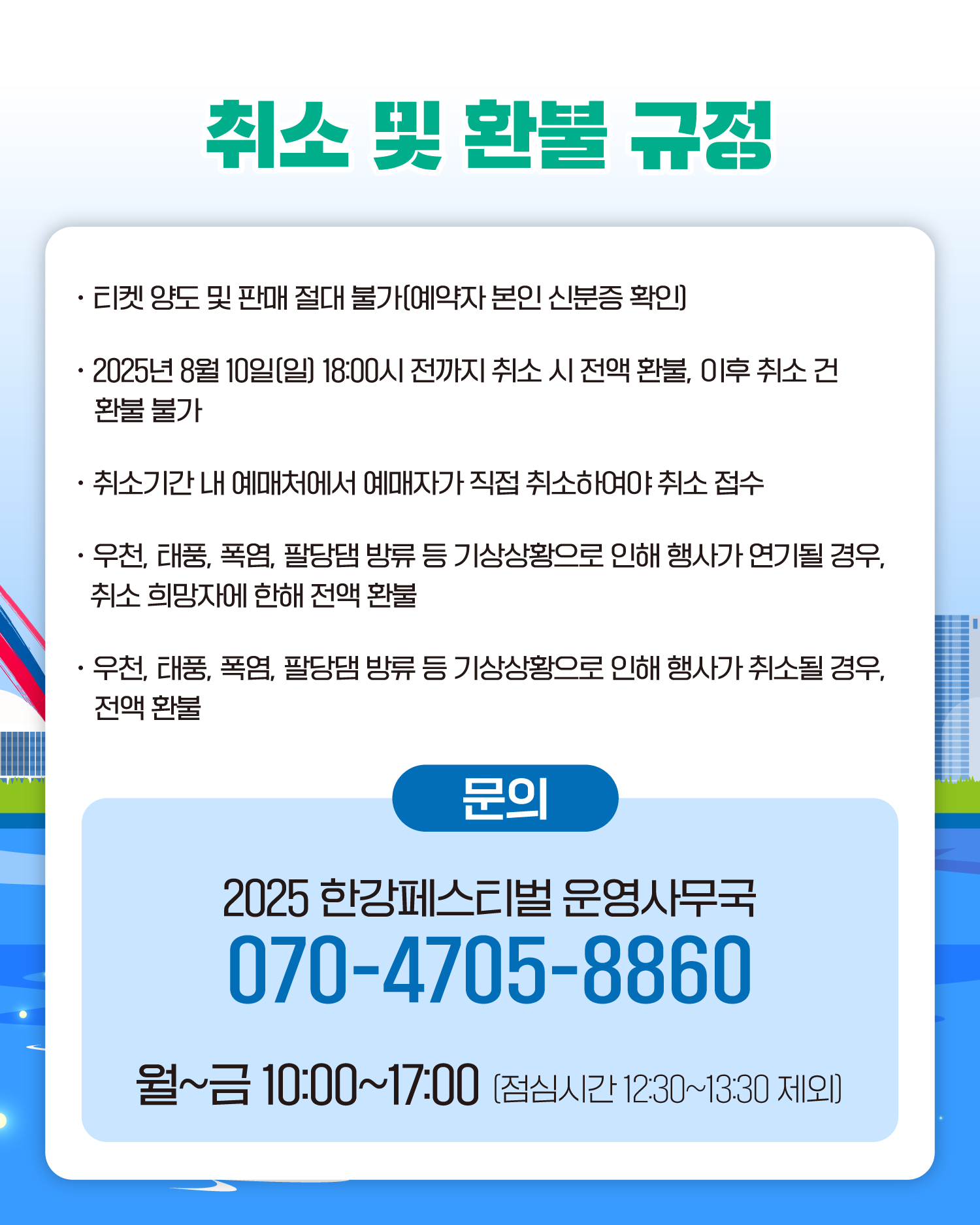 취소 및 환불 규정

티켓 양도 및 판매 절대 불가[예약자 본인 신분증 확인)
2025년 8월 10일[일) 18:00시 전까지 취소 시 전액 환불, 이후 취소 건 환불 불가
취소기간 내 예매처에서 예매자가 직접 취소하여야 취소 접수
우천, 태풍, 폭염, 팔당댐 방류 등 기상상황으로 인해 행사가 연기될 경우, 취소 희망자에 한해 전액 환불
우천, 태풍, 폭염, 팔당댐 방류 등 기상상황으로 인해 행사가 취소될 경우, 전액 환불
문의
2025 한강페스티벌 운영사무국
070-4705-8860
월~금 10:00~17:00 (점심시간 1230~13:30 제외)