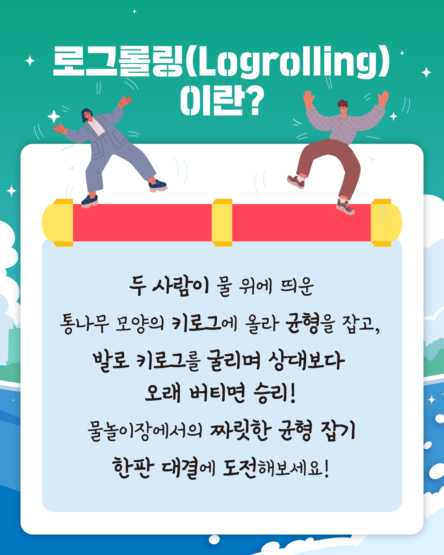 로그롤링(Logrolling)이란?
두 사람이 물 위에 띄운 
통나무 모양의 키로그에 올라 균형을 잡고,
발로 키로그를 굴리며 상대보다
오래 버티면 승리!
물놀이장에서의 짜릿한 균형 잡기
한판 대결에 도전해보세요!
