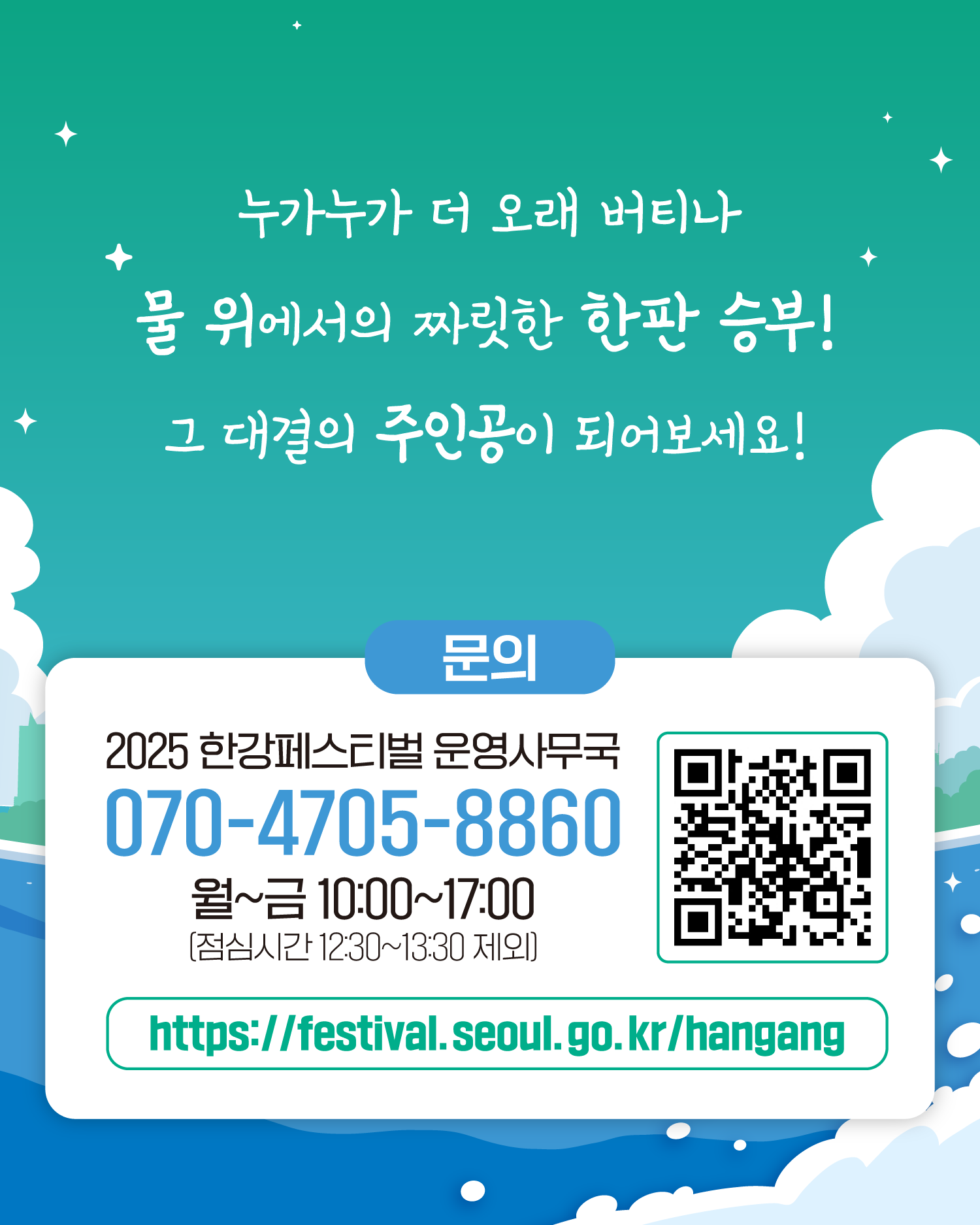 누가누가 더 오래 버티나
물 위에서의 짜릿한 한판 승부!
그 대결의 주인공이 되어보세요!
문의
2025 한강페스티벌 운영사무국
070-4705-8860
월~금 10:00~17:00 (점심시간 12:30~13:30 제외)
https://gov.seoul.go.kr/festa/hangang