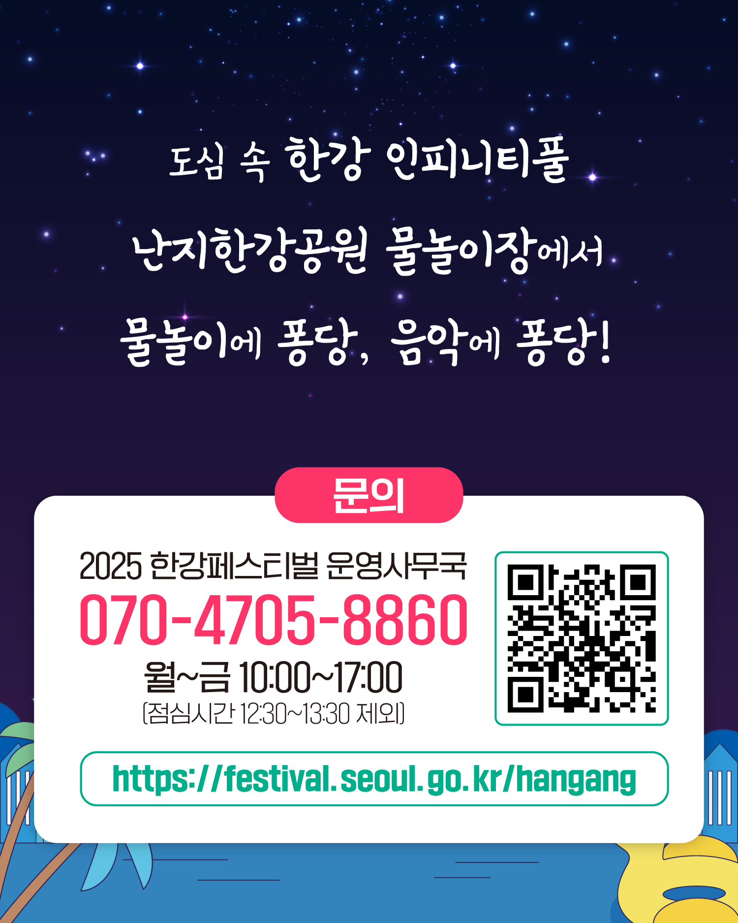 도심 속 한강 인피니티풀
난지한강공원 물놀이장에서 물놀이에 퐁당, 음악에 퐁당!
문의
2025 한강페스티벌 운영사무국
070-4705-8860
월~금 10:00~17:00
https://gov.seoul.go.kr/festa/hangang