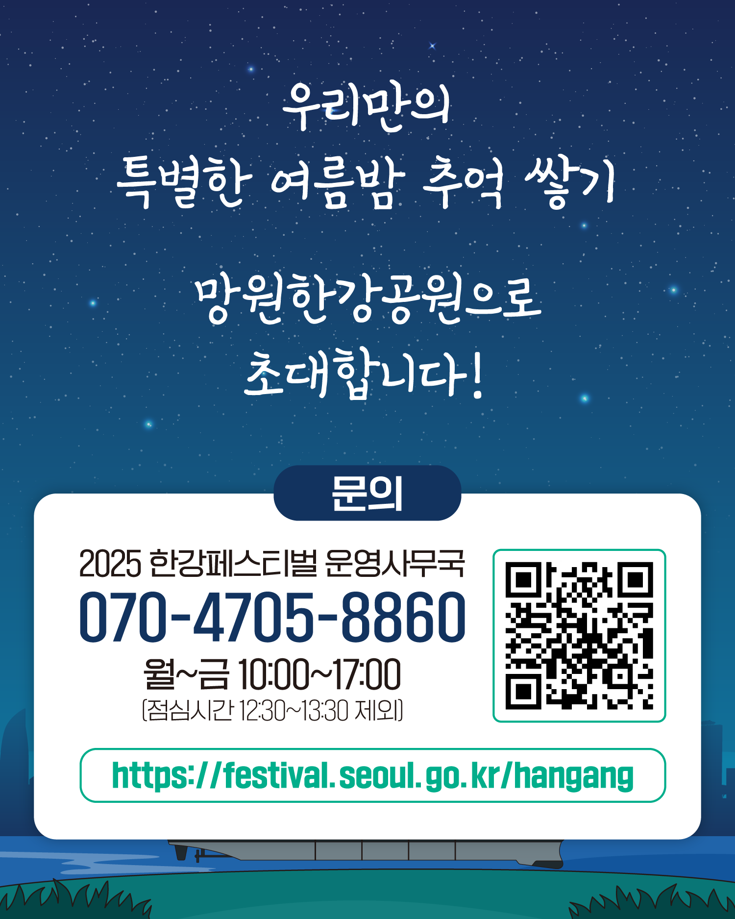 우리만의 특별한 여름밤 추억 쌓기
망원한강공원으로 초대합니다!
문의 2025 한강페스티벌 운영사무국
070-4705-8860
월~금 10:00~17:00
(점심시간 12:30~13:30 제외)
https://gov.seoul.go.kr/festa.hangang