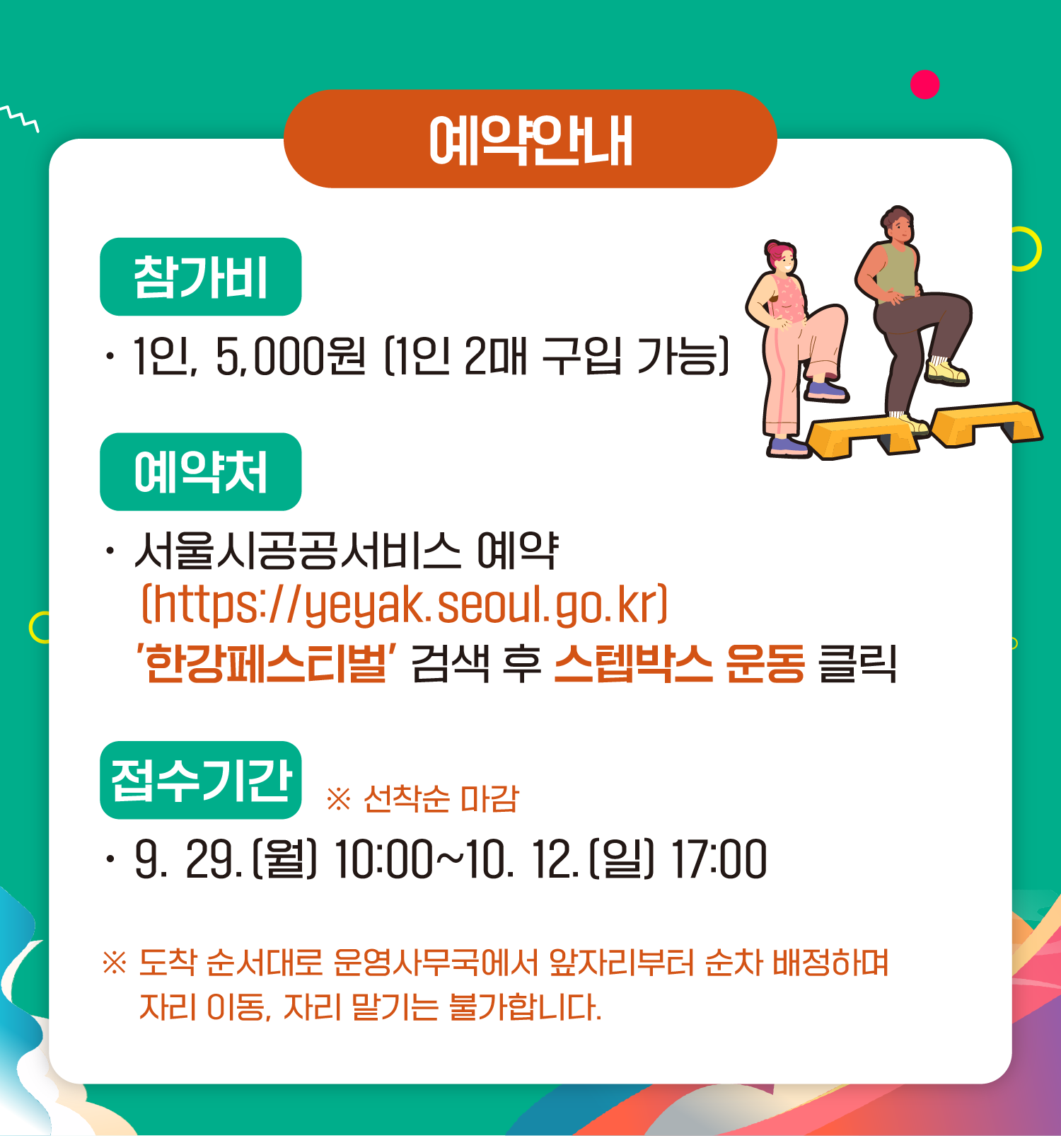 예약안내 참가비 1인 5,000원 (1인 2매 구입 가능) 예약처 서울시공공서비스예약 (https://yeyak.seoul.go.kr) ‘한강페스티벌’ 검색 후 스텝박스 운동 클릭 접수기간 ※ 선착순 마감 9.29.(월) 10:00~10.12.(일) 17:00 ※ 도착 순서대로 운영사무국에서 앞자리부터 순차 배정하며 자리 이동, 자리 맡기는 불가합니다.
