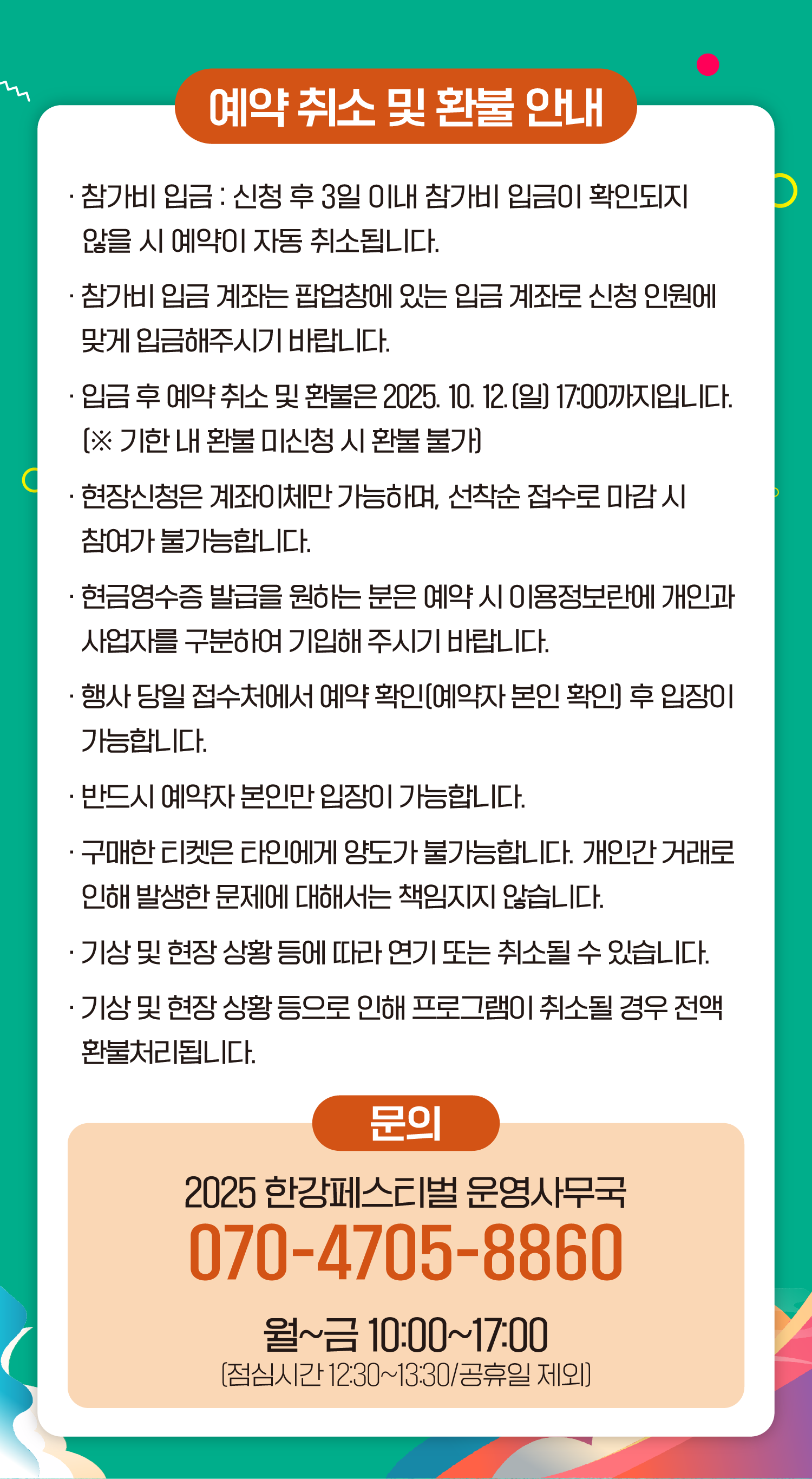 예약취소 및 환불 안내 ● 참가비 입금 : 신청 후 3일 이내 참가비 입금이 확인되지 않을 시 예약이 자동 취소됩니다. ● 참가비 입금 계좌는 팝업창에 있는 입금계좌로 신청 인원에 맞게 입금해주시기 바랍니다. ● 입금 후 예약 취소 및 환불은 2025. 10. 12.(일) 17:00까지입니다. (※ 기한 내 환불 미신청 시 환불 불가) ● 현장신청은 계좌이체만 가능하며, 선착순 접수로 마감 시 참여가 불가능합니다. ● 현금영수증 발급을 원하는 분은 예약 시 이용정보란에 개인과 사업자를 구분하여 기입해 주시기 바랍니다. ● 행사 당일 접수처에서 예약 확인(예약자 본인 확인) 후 입장이 가능합니다. ● 반드시 예약자 본인만 입장이 가능합니다. ● 구매한 티켓은 타인에게 양도가 불가능합니다. 개인간 거래로 인해 발생한 문제에 대해서는 책임지지 않습니다. ● 기상 및 현장 상황 등에 따라 연기 또는 취소될 수 있습니다. ● 기상 및 현장 상황 등으로 인해 프로그램이 취소될 경우 전액 환불처리됩니다. 문의 2025 한강페스티벌 운영사무국 070-4705-8860 월~금 10:00~17:00 (점심시간 12:30~13:30/공휴일 제외)