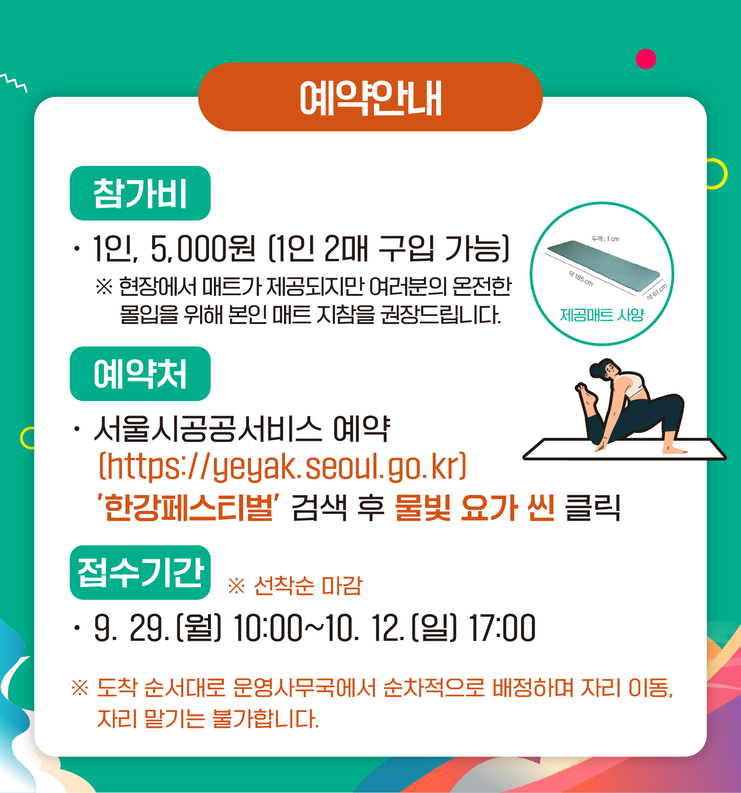 예약안내
참가비
1인 5,000원 (1인 2매 구입 가능)
*현장에서 매트가 제공되지만 여러분의 온전한 몰입을 위해 본인 매트 지참을 권장드립니다.

예약처
서울시공공서비스예약
(https://yeyak.seoul.go.kr)
‘한강페스티벌’ 검색 후 물빛 요가 씬 클릭

접수기간 ※ 선착순 마감
9.29.(월) 10:00~10.12.(일) 17:00
※ 도착 순서대로 운영사무국에서 순차적으로 배정하며 자리 이동, 자리 맡기는 불가합니다.