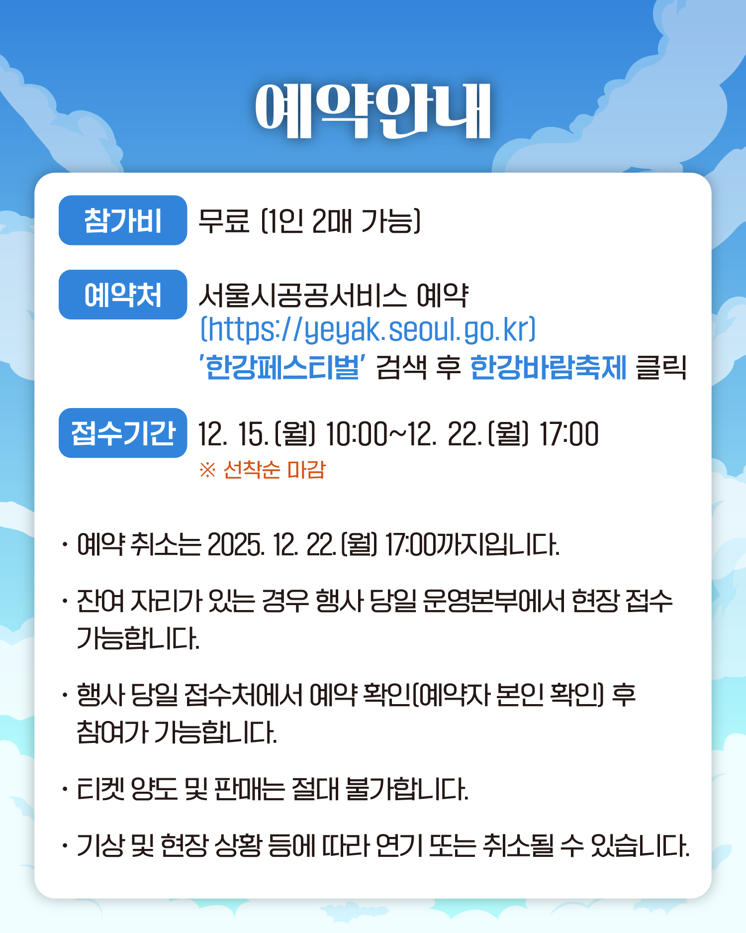 예약안내
참가비 무료 (1인 2매 가능)
예약처 서울시공공서비스예약 (https://yeyak.seoul.go.kr) ’한강페스티벌‘ 검색 후 한강바람축제 클릭
접수기간 12. 15.(월) 10:00~12. 22.(월) 17:00 ❈ 선착순 마감
- 예약 취소는 2025. 12. 22.(월) 17:00까지입니다.
- 잔여 자리가 있는 경우 행사 당일 운영본부에서 현장 접수 가능합니다.
- 행사 당일 접수처에서 예약확인(예약자 본인 확인) 후 참여가 가능합니다.
- 티켓 양도 및 판매는 절대 불가합니다.
- 기상 및 현장 상황 등에 따라 연기 또는 취소될 수 있습니다.
