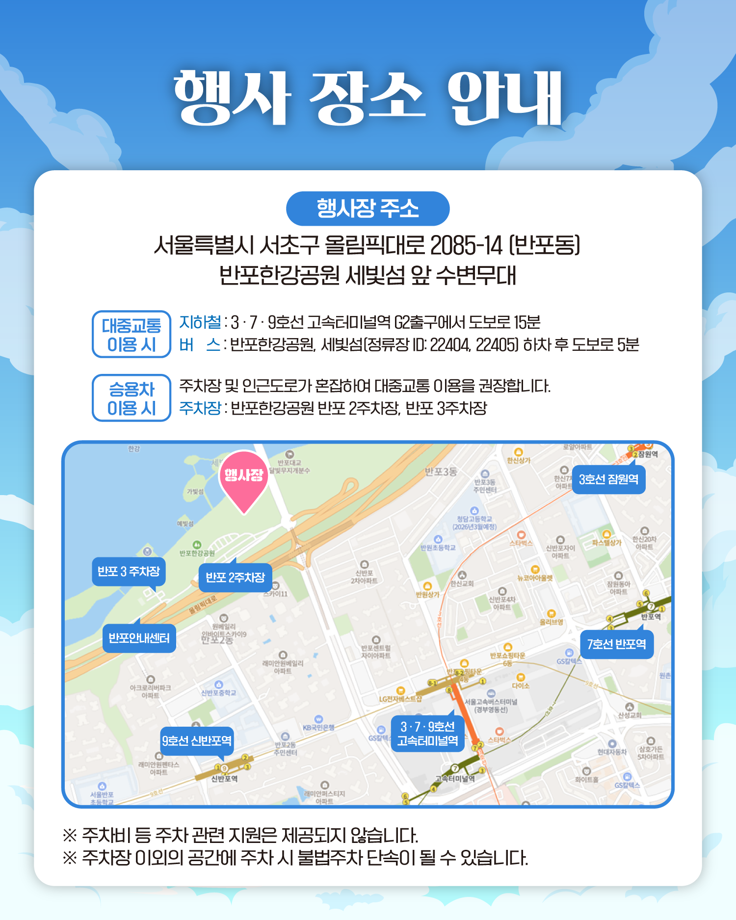 행사 장소 안내
행사장 주소 서울특별시 서초구 올림픽대로 2085-14 (반포동)
반포한강공원 세빛섬 앞 수변무대
대중교통 이용 시 
지하철 : 3·7·9호선 고속터미널역 G2출구에서 도보로 15분
버스 : 반포한강공원, 세빛섬(정류장 ID: 22404, 22405) 하차 후 도보로 5분
승용차 이용 시
주차장 및 인근도로가 혼잡하여 대중교통 이용을 권장합니다.
주차장 : 반포한강공원 반포 2주차장, 반포 3주차장
❈주차비 등 주차 관련 지원은 제공되지 않습니다.
❈주차장 이외의 공간에 주차 시 불법주차 단속이 될 수 있습니다.