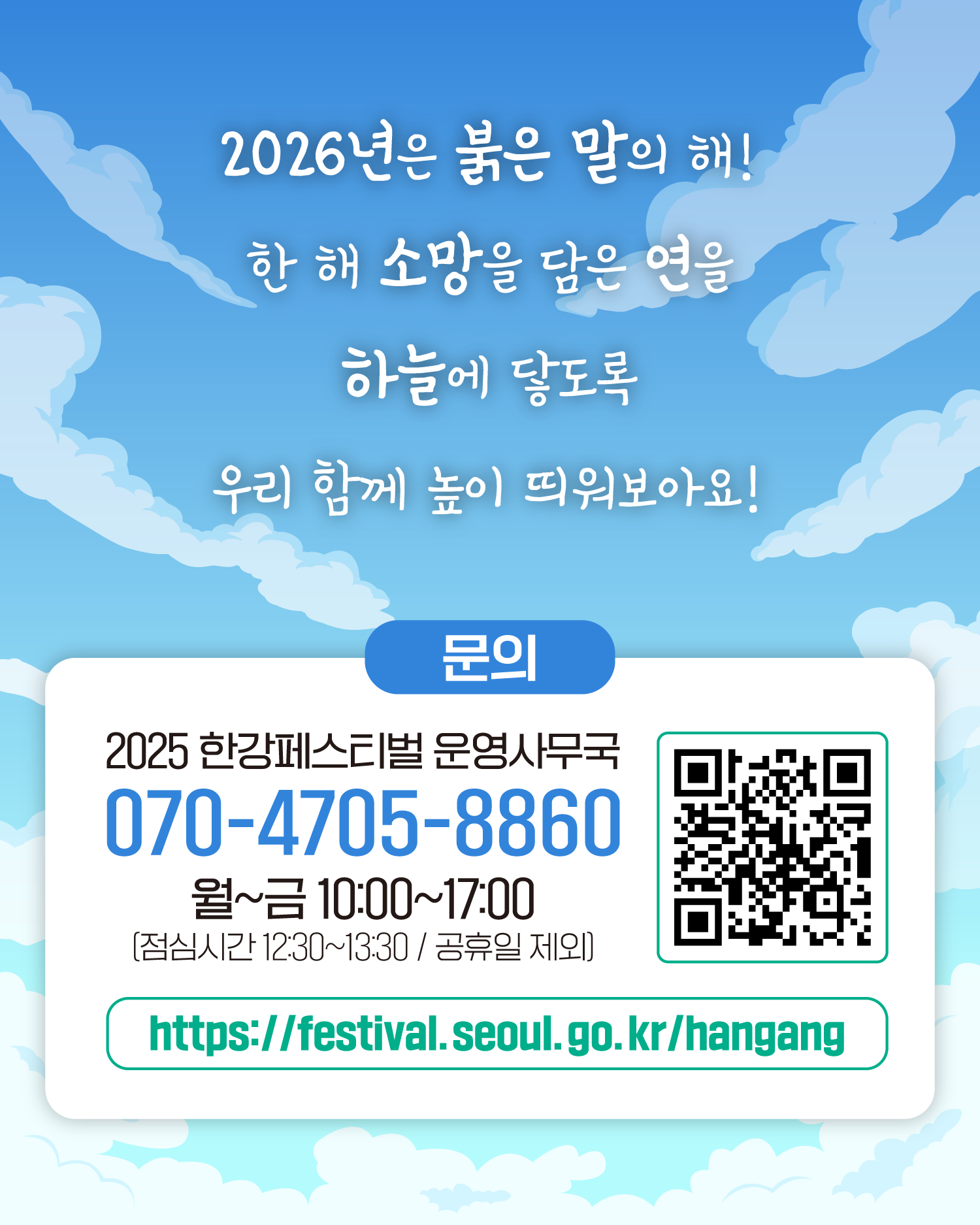 2026년은 붉은 말의 해!
한 해 소망을 담은 연을 하늘에 닿도록 우리 함께 높이 띄워보아요!
문의
한강페스티벌 운영사무국 070-4705-8860
월~금 10:00~17:00 (※ 점심시간 12:30~13:30 / 공휴일 제외)
http://gov.seoul.go.kr/festa/hangang