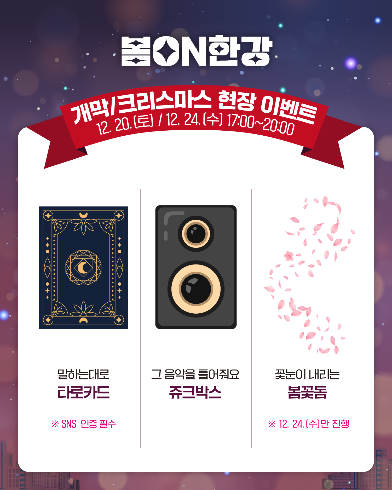 봄ON한강
개막/크리스마스 현장 이벤트
12. 20.(토), 12. 24.(수) 17:00~20:00
말하는대로 타로카드 
❈SNS 인증 필수
그 음악을 틀어줘요 쥬크박스
꽃눈이 내리는 봄꽃돔
❈12. 24.(수)만 진행