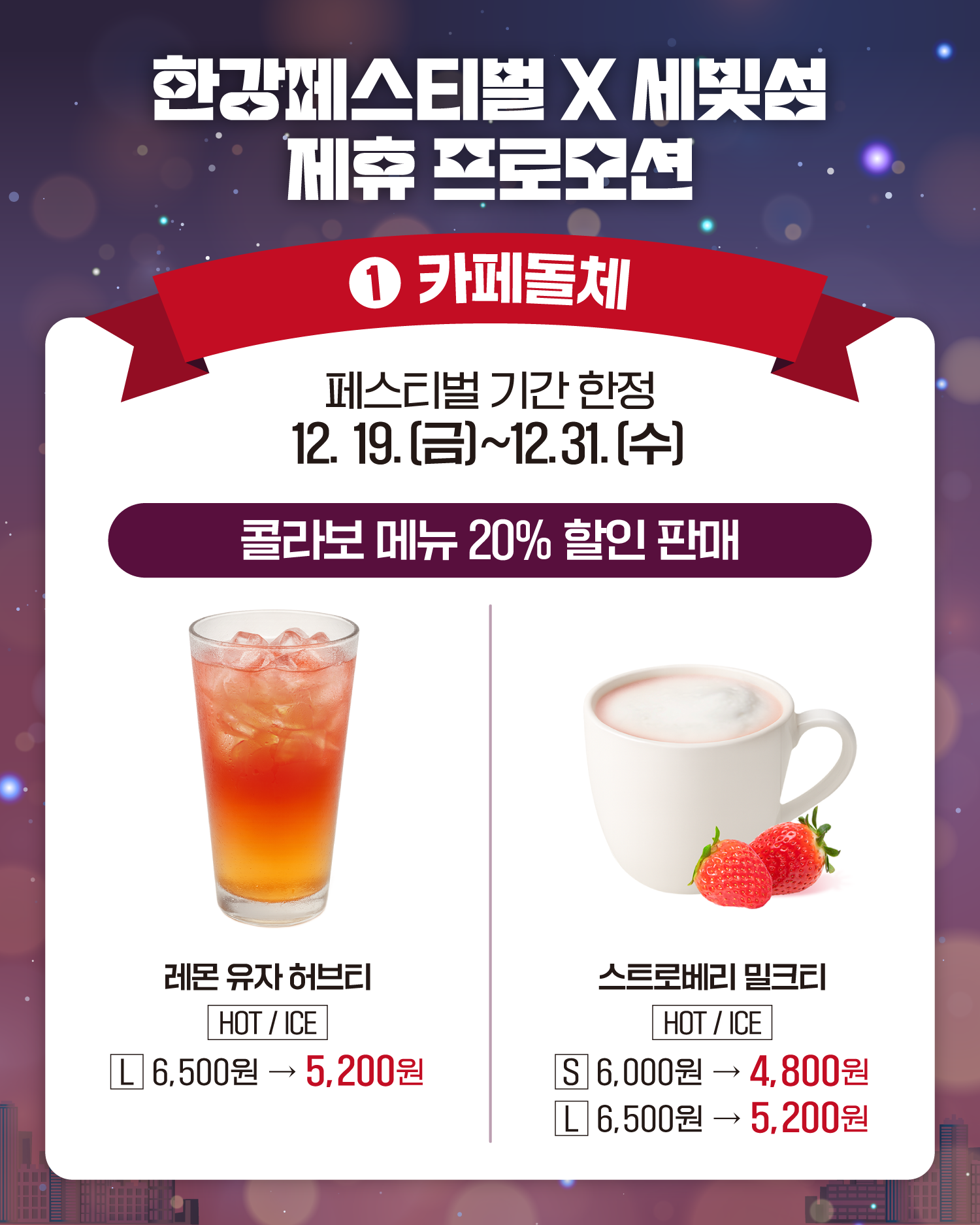 한강페스티벌 X 세빛섬 제휴 프로모션
1. 카페돌체
페스티벌 기간 한정
12. 19.(금)~12. 31.(수)
콜라보 메뉴 20% 할인 판매
레몬 유자 허브티 
HOT/ICE
L 6,500원 -> 5,200원 
스토리베리 밀크티
HOT/ICE
S 6,000원 -> 4,800원
L 6,500원 -> 5,200원 