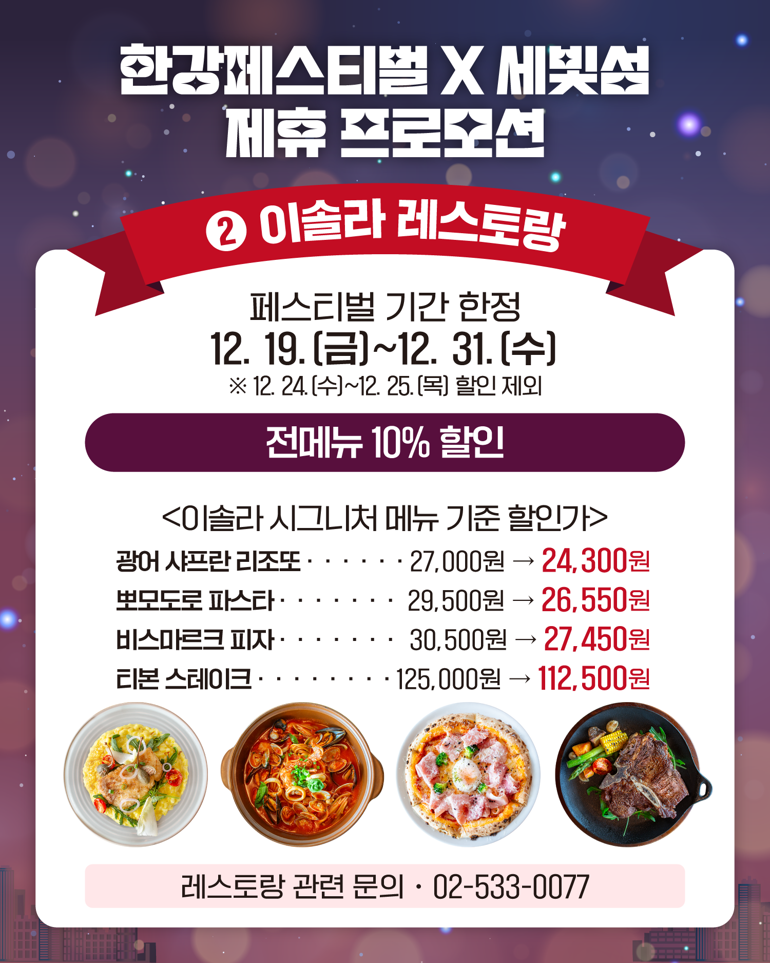 한강페스티벌 X 세빛섬 제휴 프로모션
2. 이솔라 레스토랑
페스티벌 기간 한정
12. 19.(금)~12. 31.(수)
❈12. 24.(수)~12. 25.(목) 할인 제외
전메뉴 10% 할인
<이솔라 시그니처 메뉴 기준 할인가>
광어 샤프란 리조또  27,000원 -> 24,300원
뽀모도로 파스타 29,500원 ->  26,550원
비스마르크 피자 30,500원 -> 27,450원
티본 스테이크 125,000원 -> 112,500원
레스토랑 관련 문의: 02-533-0077