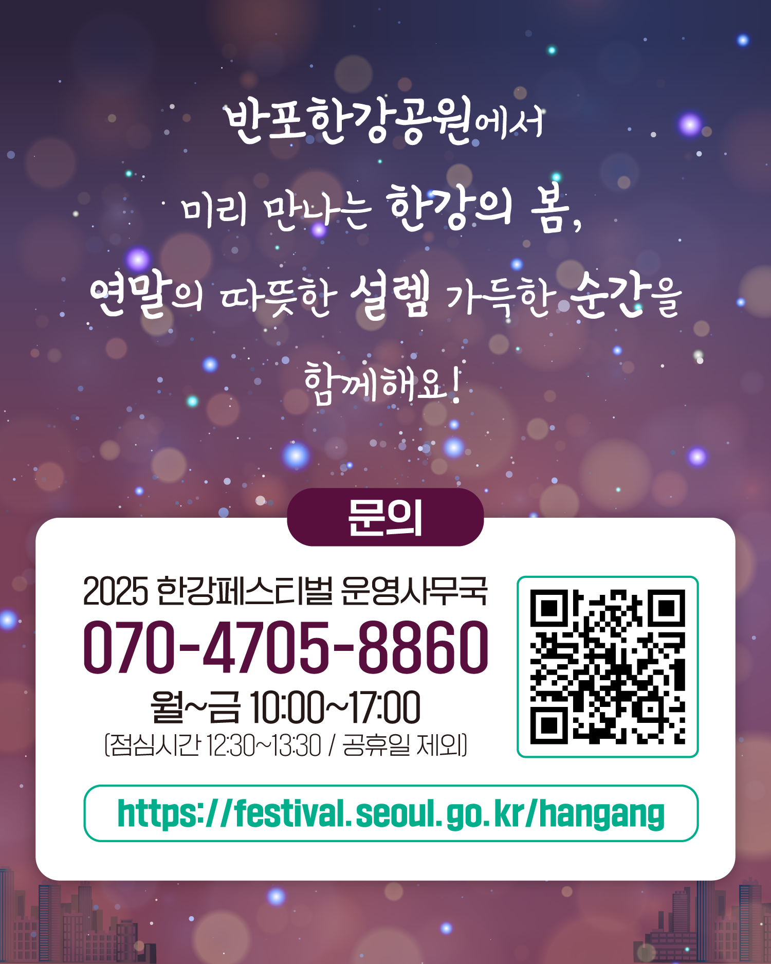 반포한강공원에서 미리 만나는 한강의 봄, 연말의 따뜻한 설렘 가득한 순간을 함께해요!
문의
2025 한강페스티벌 운영사무국
070-4705-8860
월~금 10:00~17:00 (점심시간 12:30~13:30 / 공휴일 제외)
https://gov.seoul.go.kr/festa/hangang