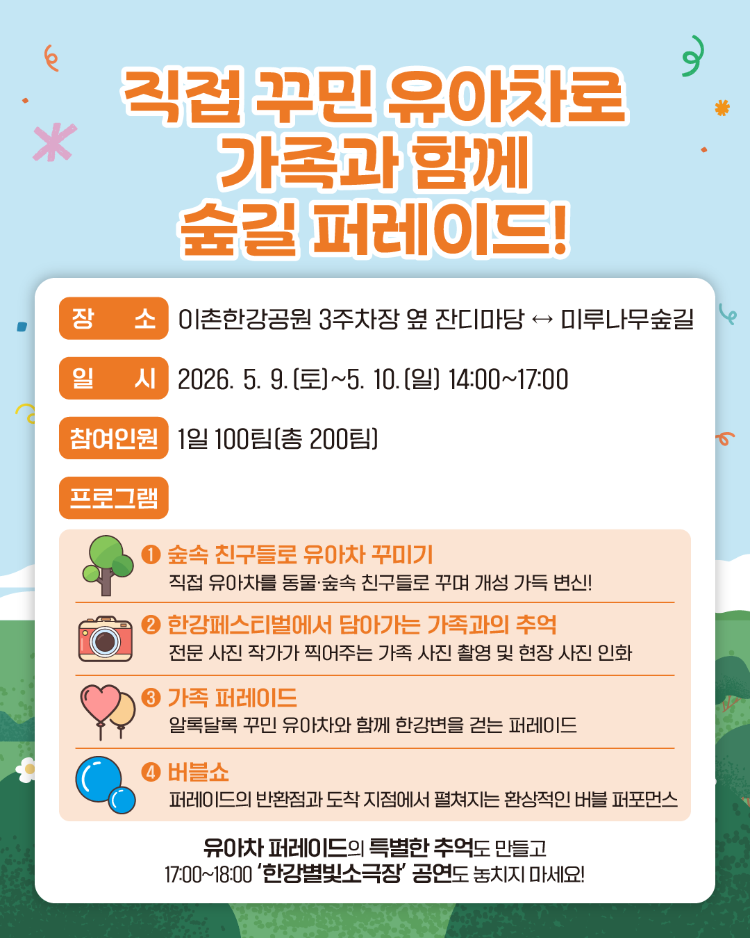 직접 꾸민 유아차로 가족과 함께 숲길 퍼레이드!
장소 : 이촌한강공원 3주차장 옆 잔디마당 ↔ 미루나무숲길
일시 : 2026. 5. 9.(토)~5. 10.(일) 14:00~17:00
참여인원 : 1일 100팀(총 200팀)
프로그램 : 
1. 숲속 친구들로 유아차 꾸미기
   직접 유아차를 동물·숲속 친구들로 꾸며 개성 가득 변신!
2. 한강페스티벌에서 담아가는 가족과의 추억
   전문 사진 작가가 찍어주는 가족 사진 촬영 및 현장 사진 인화
3. 가족 퍼레이드
   알록달록 꾸민 유아차와 함께 한강변을 걷는 퍼레이드
4. 버블쇼
   퍼레이드의 반환점과 도착 지점에서 펼쳐지는 환상적인 버블 퍼포먼스
유아차 퍼레이드의 특별한 추억도 만들고 17:00~18:00 ‘한강별빛소극장’ 공연도 놓치지 마세요!