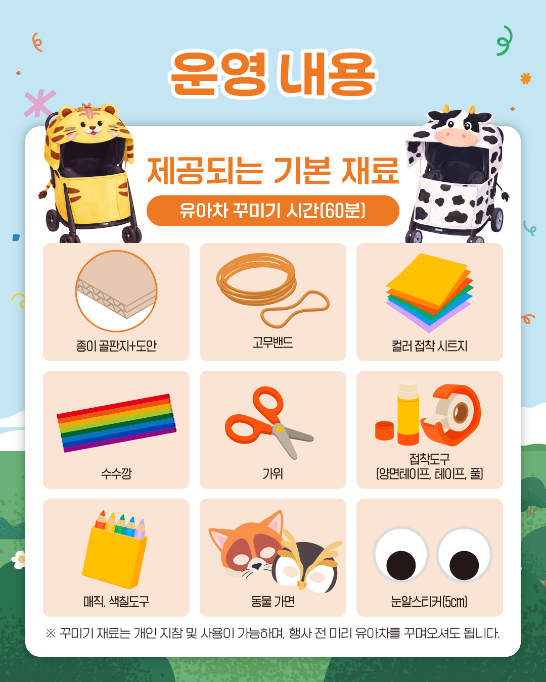 운영 내용
제공되는 기본 재료
유아차 꾸미기 시간(60분)
종이 골판지+도안, 고무밴드, 컬러 접착 시트지, 수수깡, 가위, 접착도구(양면테이프, 테이프, 풀), 매직, 색칠도구, 동물 가면, 눈알스티커(5cm)
※ 꾸미기 재료는 개인 지참 및 사용이 가능하며, 행사 전 미리 유아차를 꾸며오셔도 됩니다.