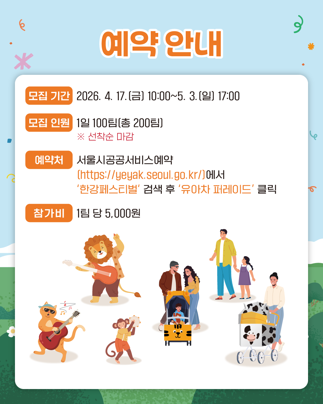 예약 안내
모집 기간 : 2026. 4. 17.(금) 10:00~5. 3.(일) 17:00
모집 인원 : 1일 100팀(총 200팀)
예약처 : 서울시공공서비스예약(https://yeyak.seoul.go.kr/)에서 ‘한강페스티벌’ 검색 후 ‘유아차 퍼레이드’ 클릭
참가비 : 1팀 당 5,000원