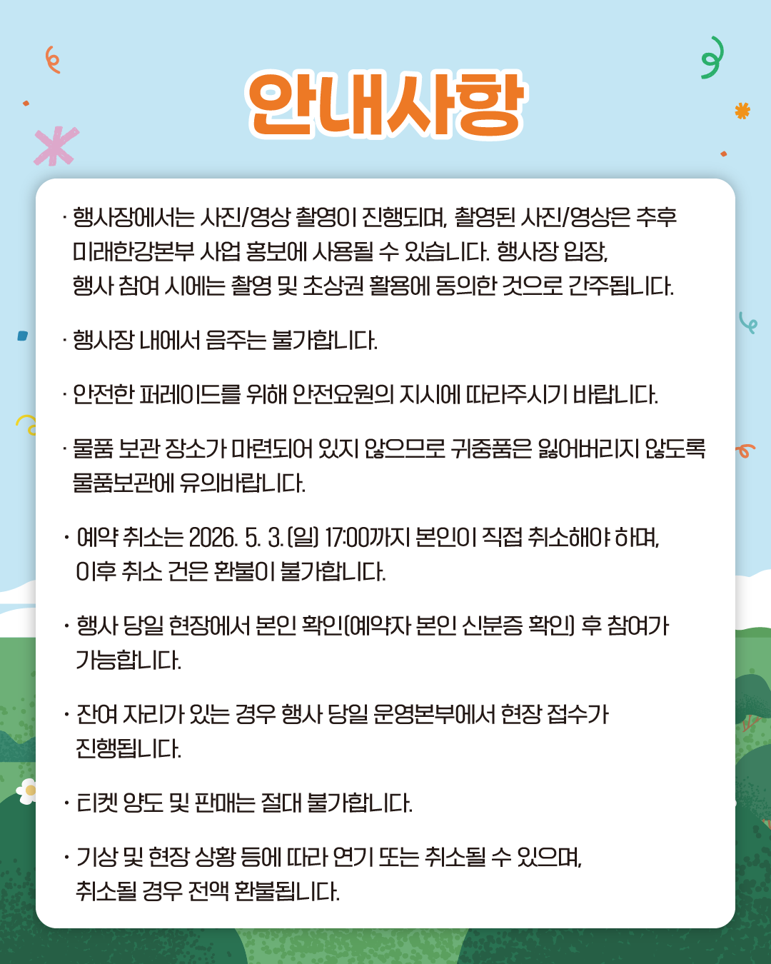 안내사항
· 행사장에서는 사진/영상 촬영이 진행되며, 촬영된 사진/영상은 추후 미래한강본부 사업 홍보에 사용될 수 있습니다. 행사장 입장, 행사 참여 시에는 촬영 및 초상권 활용에 동의한 것으로 간주됩니다.
· 행사장 내에서 음주는 불가합니다.
· 안전한 퍼레이드를 위해 안전요원의 지시에 따라주시기 바랍니다.
· 물품 보관 장소가 마련되어 있지 않으므로 귀중품은 잃어버리지 않도록 물품보관에 유의바랍니다.
· 예약 취소는 2026. 5. 3.(일) 17:00까지 본인이 직접 취소해야 하며, 이후 취소 건은 환불이 불가합니다.
· 행사 당일 현장에서 본인 확인(예약자 본인 신분증 확인) 후 참여가 가능합니다.
· 잔여 자리가 있는 경우 행사 당일 운영본부에서 현장 접수가 진행됩니다.
· 티켓 양도 및 판매는 절대 불가합니다.
· 기상 및 현장 상황 등에 따라 연기 또는 취소될 수 있으며, 취소될 경우 전액 환불됩니다.