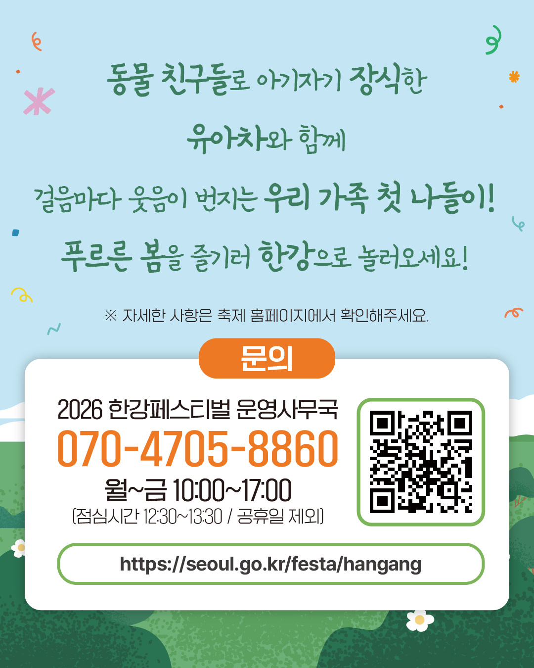 동물 친구들로 아기자기 장식한 유아차와 함께 
걸음마다 웃음이 번지는 우리 가족 첫 나들이!
푸르른 봄을 즐기러 한강으로 놀러오세요!
※ 자세한 사항은 축제 홈페이지에서 확인해주세요.
문의
2026 한강페스티벌 운영사무국
070-4705-8860
월~금 10:00~17:00
(점심시간 12:30~13:30 / 공휴일 제외)
https://seoul.go.kr/festa/hangang