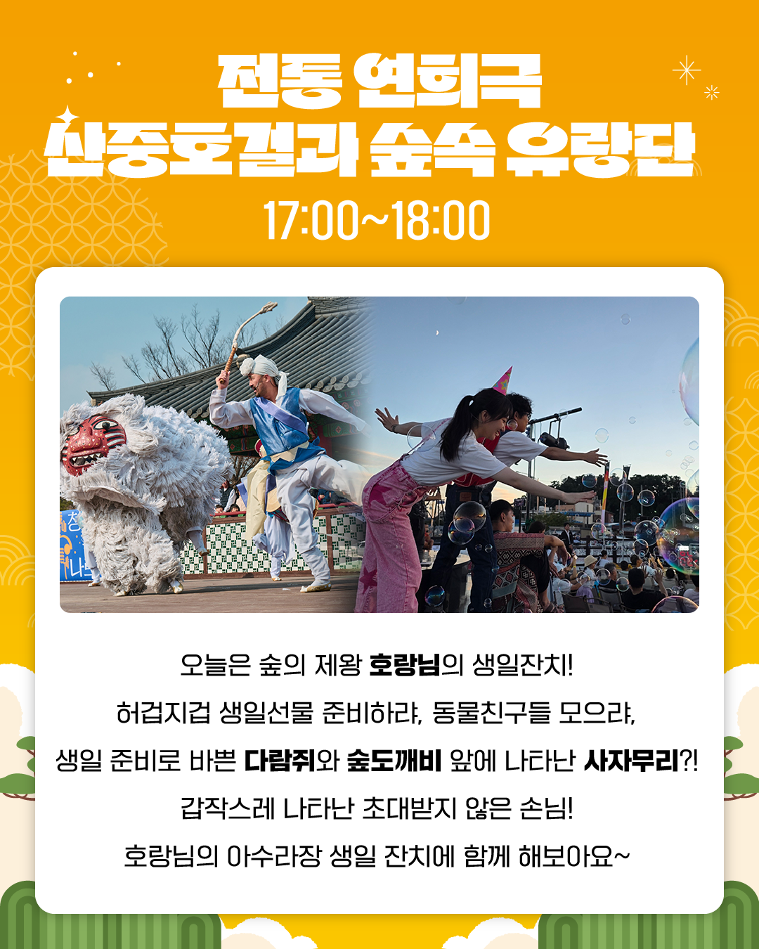 전통 연희극 산중호걸과 숲속 유랑단
17:00~18:00
오늘은 숲의 제왕 호랑님의 생일잔치!
허겁지겁 생일선물 준비하랴, 동물친구들 모으랴,
생일 준비로 바쁜 다람쥐와 숲도깨비 앞에 나타난 사자무리?!
갑작스레 나타난 초대받지 않은 손님!	
호랑님의 아수라장 생일 잔치에 함께 해보아요~