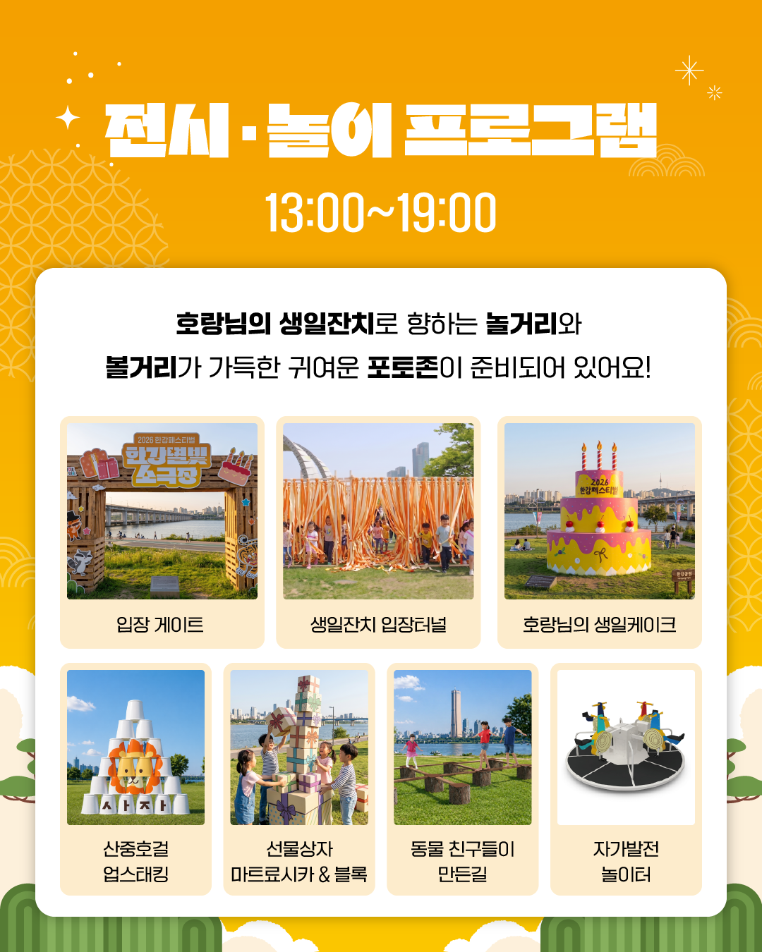 전시 · 놀이 프로그램
13:00~19:00
호랑님의 생일잔치로 향하는 놀거리와
볼거리가 가득한 귀여운 포토존이 준비되어 있어요!

입장 게이트
생일잔치 입장터널
호랑님의 생일케이크
산중호걸 업스태킹
선물상자 마트료시카 & 블록
동물 친구들이 만든 길
자가발전 놀이터