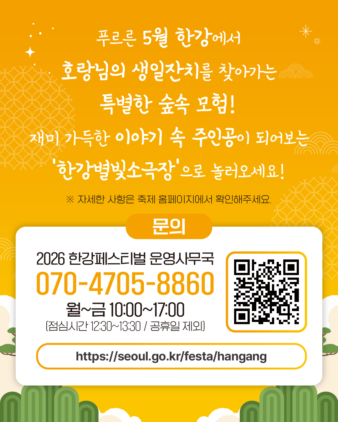 푸르른 5월 한강에서 
호랑님의 생일잔치를 찾아가는 특별한 숲속 모험! 
재미 가득한 이야기 속 주인공이 되어보는
‘한강별빛소극장’으로 놀러오세요!
※ 자세한 사항은 축제 홈페이지에서 확인해주세요.

문의
2026 한강페스티벌 운영사무국
070-4705-8860
월~금 10:00~17:00
(점심시간 12:30~13:30 / 공휴일 제외)
https://seoul.go.kr/festa/hangang