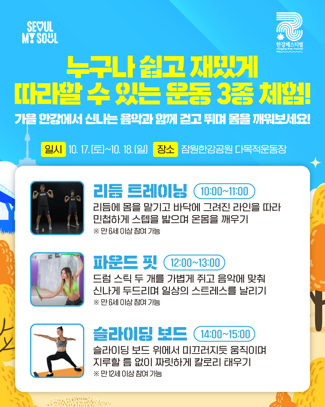 누구나 쉽고 재밌게 따라할 수 있는 운동 3종 체험!
가을 한강에서 신나는 음악과 함께 걷고 뛰며 몸을 깨워보세요!
일시 : 10. 17.(토)~10. 18.(일) 장소 : 잠원한강공원 다목적운동장
리듬 트레이닝(10:00~11:00)
리듬에 몸을 말기고 바닥에 그려진 라인을 따라 민첩하게 스텝을 밟으며 온몸을 깨우기
※ 만 6세 이상 참여 가능
파운드 핏(12:00~13:00)
드럼 스틱 두 개를 가볍게 쥐고 음악에 맞춰 신나게 두드리며 일상의 스트레스를 날리기
※ 만 6세 이상 참여 가능
슬라이딩 보드(14:00~15:00)
슬라이딩 보드 위에서 미끄러지듯 움직이며 지루할 틈 없이 짜릿하게 칼로리 태우기
※ 만 12세 이상 참여 가능