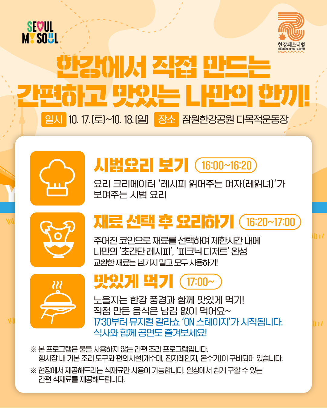 한강에서 직접 만드는 간편하고 맛있는 나만의 한끼!일시 : 10. 17.(토)~10. 18.(일) 장소 : 잠원한강공원 다목적운동장  

- 시범요리 보기 (16:00~16:20)
요리 크리에이터 ‘레시피 읽어주는 여자(레읽녀)’가 보여주는 시범 요리 

- 재료 선택 후 요리하기 (16:20~17:00)
주어진 코인으로 재료를 선택하여 제한시간 내에 나만의 '초간단 레시피', '피크닉 디저트' 완성
교환한 재료는 남기지 말고 모두 사용하기!

- 맛있게 먹기 (17:00~)
노을지는 한강 풍경과 함께 맛있게 먹기! 직접 만든 음식은 남김 없이 먹어요~
17:30부터 뮤지컬 갈라쇼 'ON 스테이지'가 시작됩니다. 식사와 함께 공연도 즐겨보세요!

※ 본 프로그램은 불을 사용하지 않는 간편 조리 프로그램입니다.
행사장 내 기본 조리 도구와 편의시설(개수대, 전자레인지, 온수기)이 구비되어 있습니다.
※ 현장에서 제공해드리는 식재료만 사용이 가능합니다. 일상에서 쉽게 구할 수 있는
간편 식재료를 제공해드립니다.