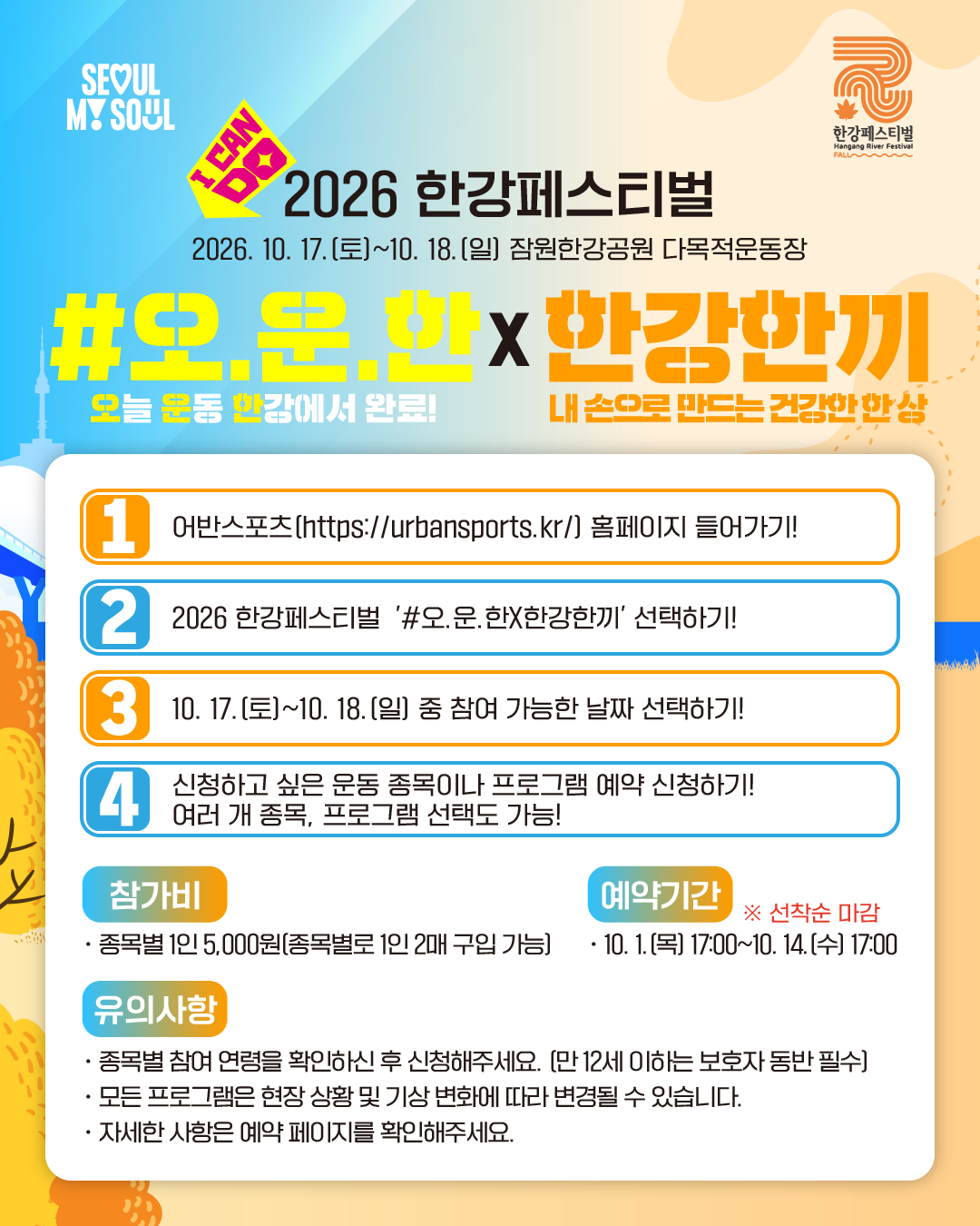 2026 한강페스티벌
2026. 10. 17.(토)~10. 18(일) 잠원한강공원 다목적운동장
#오.운.한(오늘 운동 한강에서 완료) X 한강한끼(내 손으로 만드는 건강한 한 상)

1. 어반스포츠(https://urbansports.kr/) 홈페이지 들어가기!
2. 2026 한강페스티벌 '#오.운.한X한강한끼' 선택하기!
3. 10. 17.(토)~10. 18.(일) 중 참여 가능한 날짜 선택하기!
4. 신청하고 싶은 운동 종목이나 프로그램 예약 신청하기! 여러 개 종목, 프로그램 선택도 가능!

참가비
· 종목별 1인 5,000원 (종목별로 1인 2매 구입 가능)

예약기간 ※선착순 마감
· 10. 1.(목) 17:00~10. 14(수) 17:00

유의사항
· 종목별 참여 연령을 확인하신 후 신청해주세요. (만 12세 이하는 보호자 동반 필수)
· 모든 프로그램은 현장 상황 및 기상 변화에 따라 변경될 수 있습니다.
· 자세한 사항은 예약 페이지를 확인해주세요.