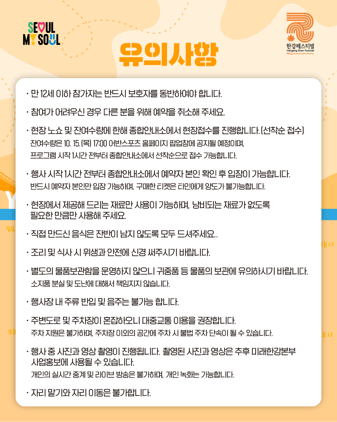 유의사항

· 만 12세 이하 참가자는 반드시 보호자를 동반하여야 합니다.
· 참여가 어려우신 경우 다른 분을 위해 예약을 취소해 주세요.
· 현장 노쇼 및 잔여수량에 한해 종합안내소에서 현장접수를 진행합니다.(선착순 접수)
잔여수량은 10. 15.(목) 17:00 어반스포츠 홈페이지 팝업창에 공지될 예정이며,
프로그램 시작 1시간 전부터 종합안내소에서 선착순으로 접수 가능합니다.
· 행사 시작 1시간 전부터 종합안내소에서 예약자 본인 확인 후 입장이 가능합니다.
반드시 예약자 본인만 입장 가능하며, 구매한 티켓은 타인에게 양도가 불가능합니다.
· 현장에서 제공해 드리는 재료만 사용이 가능하며, 낭비되는 재료가 없도록
필요한 만큼만 사용해 주세요.
· 직접 만드신 음식은 잔반이 남지 않도록 모두 드셔주세요.
· 조리 및 식사 시 위생과 안전에 신경 써주시기 바랍니다.
· 별도의 물품보관함을 운영하지 않으니 귀중품 등 물품의 보관에 유의하시기 바랍니다.
소지품 분실 및 도난에 대해서 책임지지 않습니다.
· 행사장 내 주류 반입 및 음주는 불가능 합니다.
· 주변도로 및 주차장이 혼잡하오니 대중교통 이용을 권장합니다.
주차 지원은 불가하며, 주차장 이외의 공간에 주차 시 불법 주차 단속이 될 수 있습니다.
· 행사 중 사진과 영상 촬영이 진행됩니다. 촬영된 사진과 영상은 추후 미래한강본부
사업홍보에 사용될 수 있습니다.
개인의 실시간 중계 및 라이브 방송은 불가하며, 개인 녹화는 가능합니다.
· 자리 말기와 자리 이동은 불가합니다.