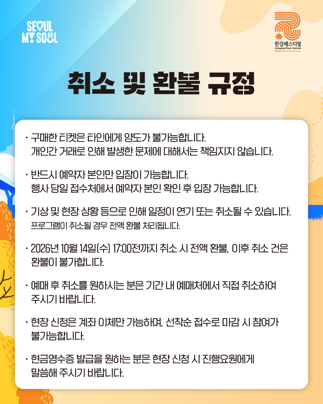 취소 및 환불 규정
· 구매한 티켓은 타인에게 양도가 불가능합니다. 
  개인 간 거래로 인해 발생한 문제에 대해서는 책임지지 않습니다.
· 반드시 예약자 본인만 입장이 가능합니다. 
  행사 당일 접수처에서 예약자 본인 확인 후 입장 가능합니다.
· 기상 및 현장 상황 등으로 인해 일정이 연기 또는 취소될 수 있습니다.
  프로그램이 취소될 경우 전액 환불 처리됩니다.
· 2026년 10월 14일[수) 17:00전까지 취소 시 전액 환불, 이후 취소 건은 환불이 불가합니다.
· 예매 후 취소를 원하시는 분은 기간 내 예매처에서 직접 취소하여 주시기 바랍니다.
· 현장 신청은 계좌 이체만 가능하며, 선착순 접수로 마감 시 참여가 불가능합니다.
· 현금영수증 발급을 원하는 분은 현장신청 시 진행요원에게 말씀해 주시기 바랍니다.