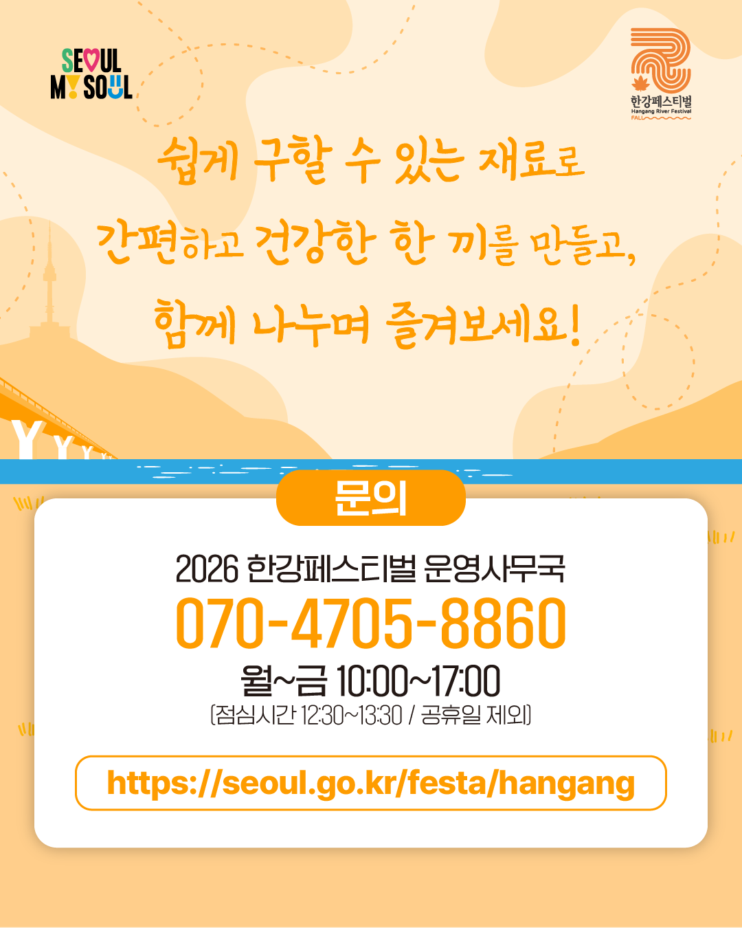 쉽게 구할 수 있는 재료로 
간편하고 건강한 한 끼를 만들고, 
함께 나누며 즐겨보세요!

문의
2026 한강페스티벌 운영사무국
070-4705-8860
월~금 10:00~17:00
(점심시간 12:30~13:30 / 공휴일 제외)
https://seoul.go.kr/festa/hangang