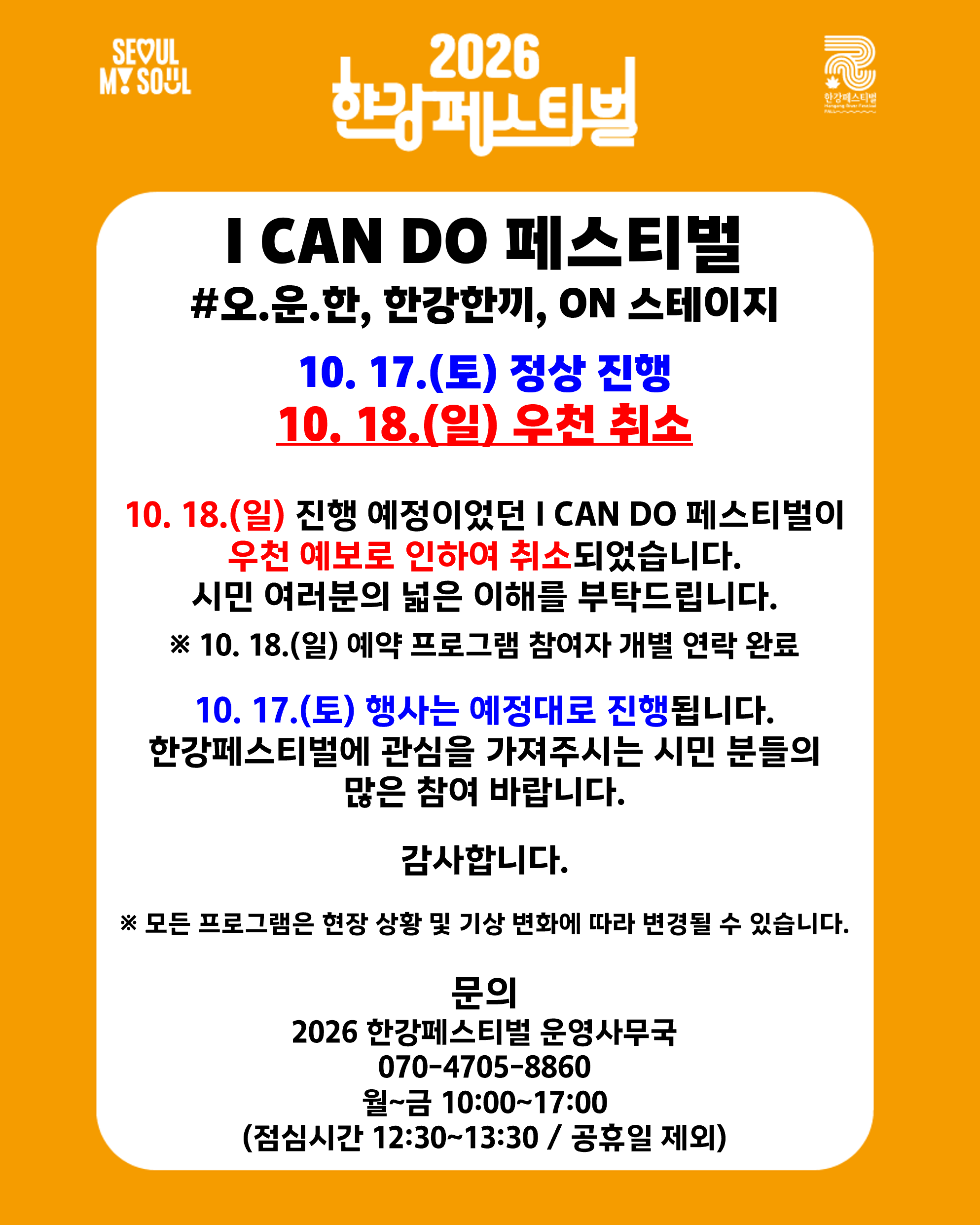 I CAN DO 페스티벌 #오.운.한, 한강한끼, ON 스테이지 ✅10. 17.(토) 정상 진행 ☔️10. 18.(일) 우천 취소 10. 18.(일) 진행 예정이었던 I CAN DO 페스티벌이 우천 예보로 인하여 취소되었습니다. 시민 여러분의 넓은 이해를 부탁드립니다. ※ 10. 18.(일) 예약 프로그램 참여자 개별 연락 완료 10. 17.(토) 행사는 예정대로 진행됩니다. 한강페스티벌에 관심을 가져주시는 시민 분들의 많은 참여 바랍니다. 감사합니다. ※ 모든 프로그램은 현장 상황 및 기상 변화에 따라 변경될 수 있습니다. 문의 2026 한강페스티벌 운영사무국 070-4705-8860 월~금 10:00~17:00 (점심시간 12:30~13:30 / 공휴일 제외)