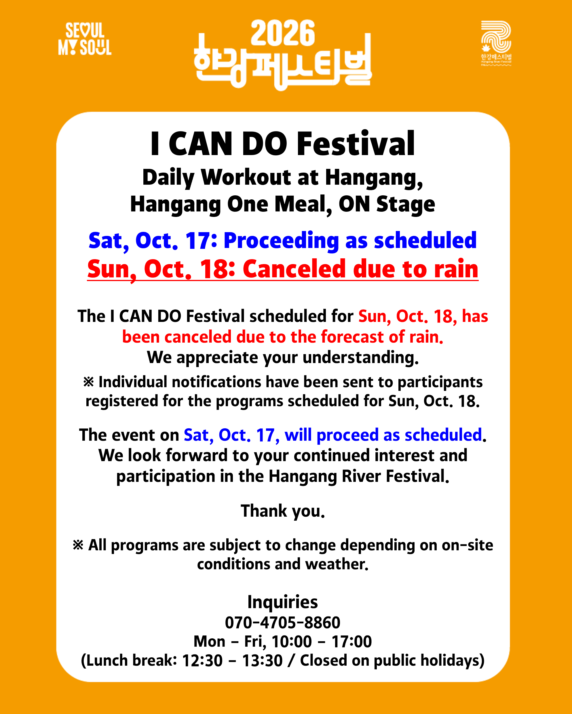[2026 Hangang River Festival - Fall] I CAN DO Festival Daily Workout at Hangang, Hangang One Meal, ON Stage ✅Sat, Oct. 17: Proceeding as scheduled ☔️Sun, Oct. 18: Canceled due to rain The I CAN DO Festival scheduled for Sun, Oct. 18, has been canceled due to the forecast of rain. We appreciate your understanding. ※ Individual notifications have been sent to participants registered for the programs scheduled for Sun, Oct. 18. The event on Sat, Oct. 17, will proceed as scheduled. We look forward to your continued interest and participation in the Hangang Festival. Thank you. ※ All programs are subject to change depending on on-site conditions and weather. Inquiries 2026 Hangang Festival Operations Office 070-4705-8860 Mon – Fri, 10:00 – 17:00 (Lunch break: 12:30 – 13:30 / Closed on public holidays)