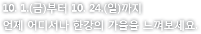 10. 1.(금)부터 10. 24.(일)까지 언제 어디서나 한강의 가을을 느껴보세요!