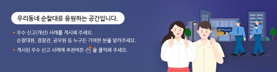 우리동네 순찰대를 응원하는 공간입니다. ㆍ우수 신고(개선) 사례를 게시해 주세요. 순찰대원, 경찰관, 공무원 누구든 기여한 분을 알려주세요.ㆍ게시된 우수 신고 사례에 추천버튼을 클릭해 주세요.